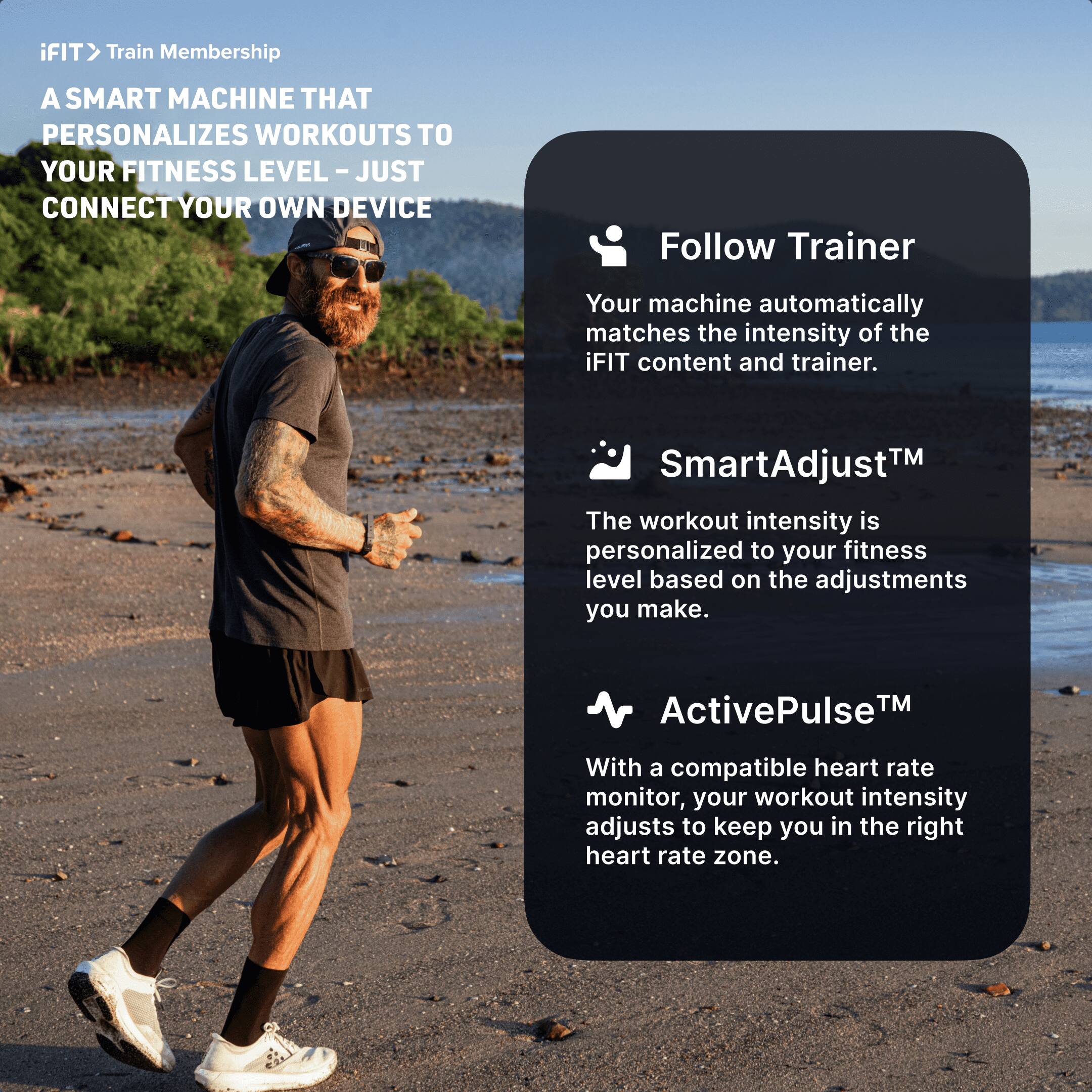 iFIT > Train Membership

A SMART MACHINE THAT PERSONALIZES WORKOUTS TO YOUR FITNESS LEVEL - JUST CONNECT YOUR OWN DEVICE

- Follow Trainer
  Your machine automatically matches the intensity of the iFIT content and trainer.

- SmartAdjust™
  The workout intensity is personalized to your fitness level based on the adjustments you make.

- ActivePulse™
  With a compatible heart rate monitor, your workout intensity adjusts to keep you in the right heart rate zone.