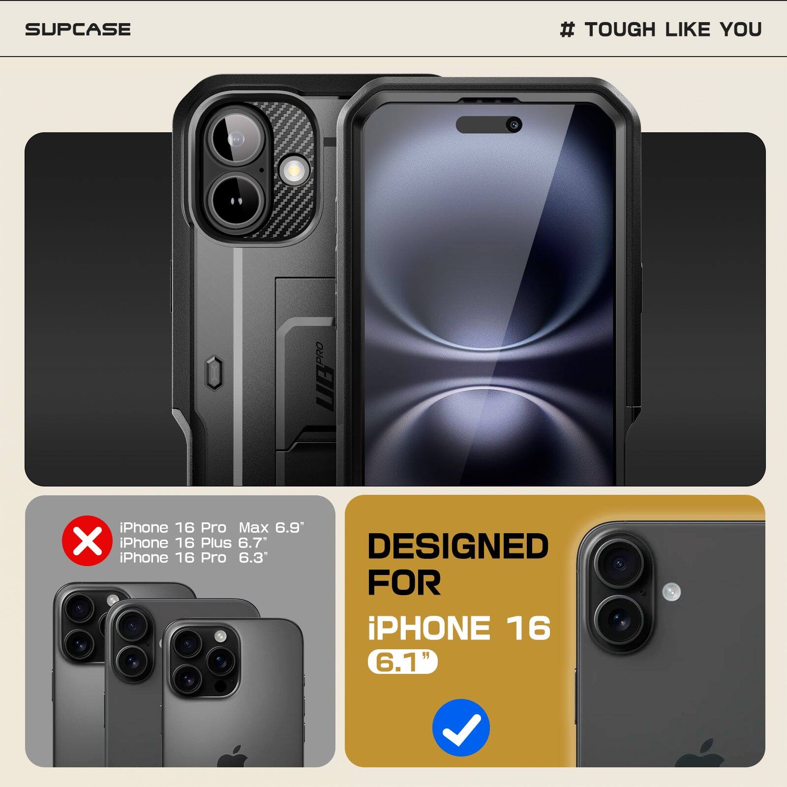 SUPCASE  
# TOUGH LIKE YOU  

iPhone 16 Pro Max 6.9"  
iPhone 16 Plus 6.7"  
iPhone 16 Pro 6.3"  
DESIGNED FOR iPHONE 16 6.1"  

iPhone 16 Pro Max 6.9"  
iPhone 16 Plus 6.7"  
iPhone 16 Pro 6.3"  

DESIGNED FOR  
iPHONE 16  
6.1"
