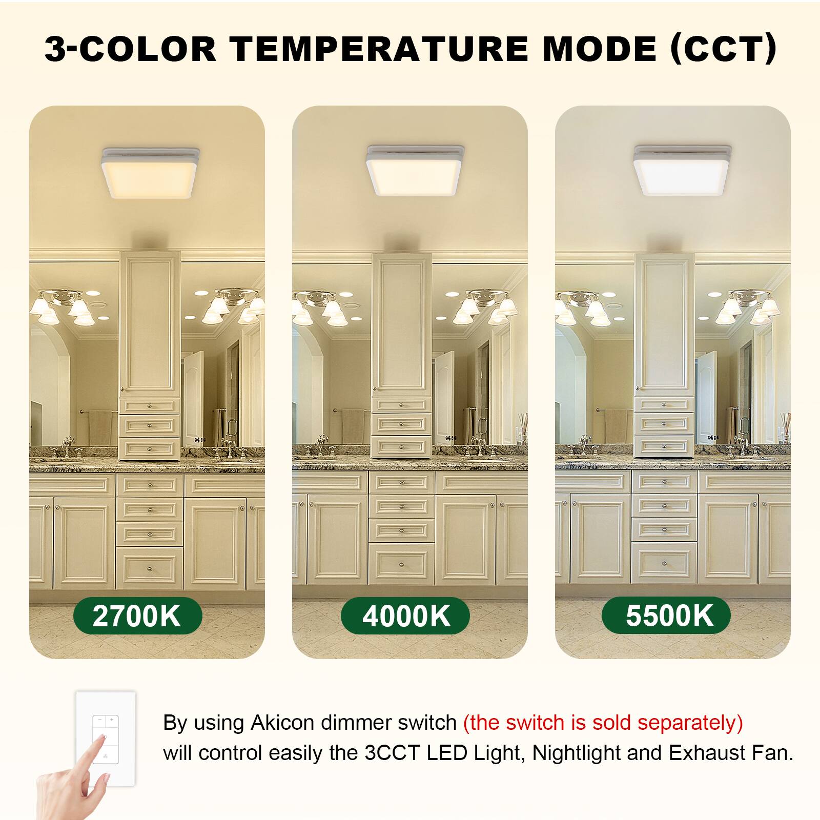 3-COLOR TEMPERATURE MODE (CCT)

2700K 4000K 5500K

By using Akicon dimmer switch (the switch is sold separately) will control easily the 3CCT LED Light, Nightlight and Exhaust Fan.