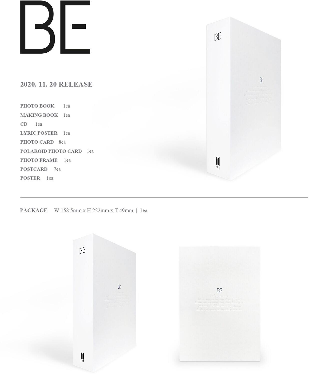 BE

2020. 11. 20 RELEASE

PHOTO BOOK 1ea  
MAKING BOOK 1ea  
CD 1ea  
LYRIC POSTER 1ea  
PHOTO CARD 8ea  
POLAROID PHOTO CARD 1ea  
PHOTO FRAME 1ea  
POSTCARD 7ea  
POSTER 1ea  

PACKAGE  
W 158.5mm x H 222mm x T 49mm | 1ea