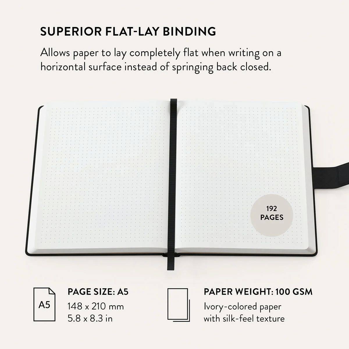 SUPERIOR FLAT-LAY BINDING  
Allows paper to lay completely flat when writing on a horizontal surface instead of springing back closed.  

192 PAGES  
A5 PAGE SIZE: 148 x 210 mm (5.8 x 8.3 in)  
PAPER WEIGHT: 100 GSM  
Ivory-colored paper with silk-feel texture