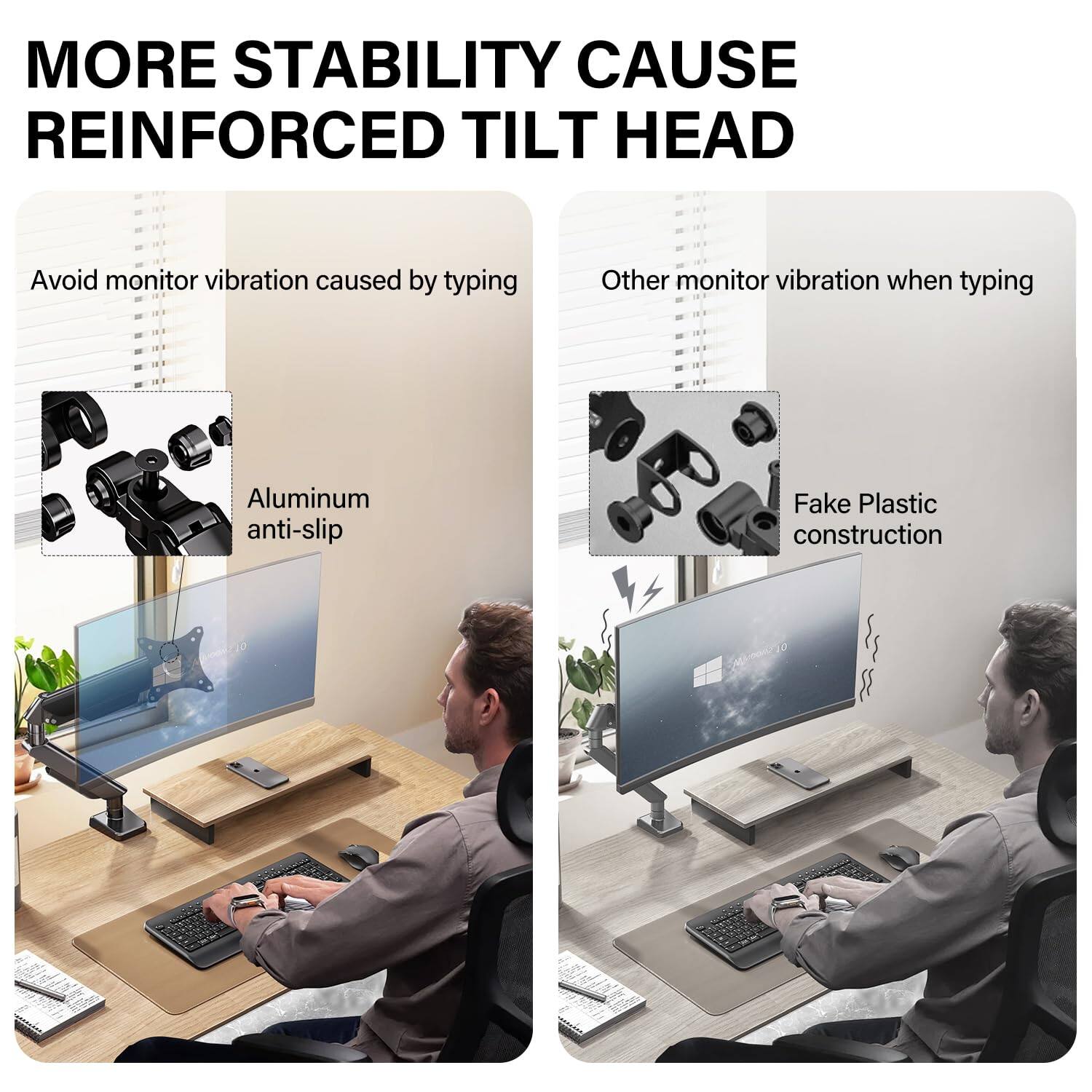 MORE STABILITY CAUSE REINFORCED TILT HEAD

Avoid monitor vibration caused by typing

Aluminum anti-slip

Other monitor vibration when typing

Fake Plastic construction