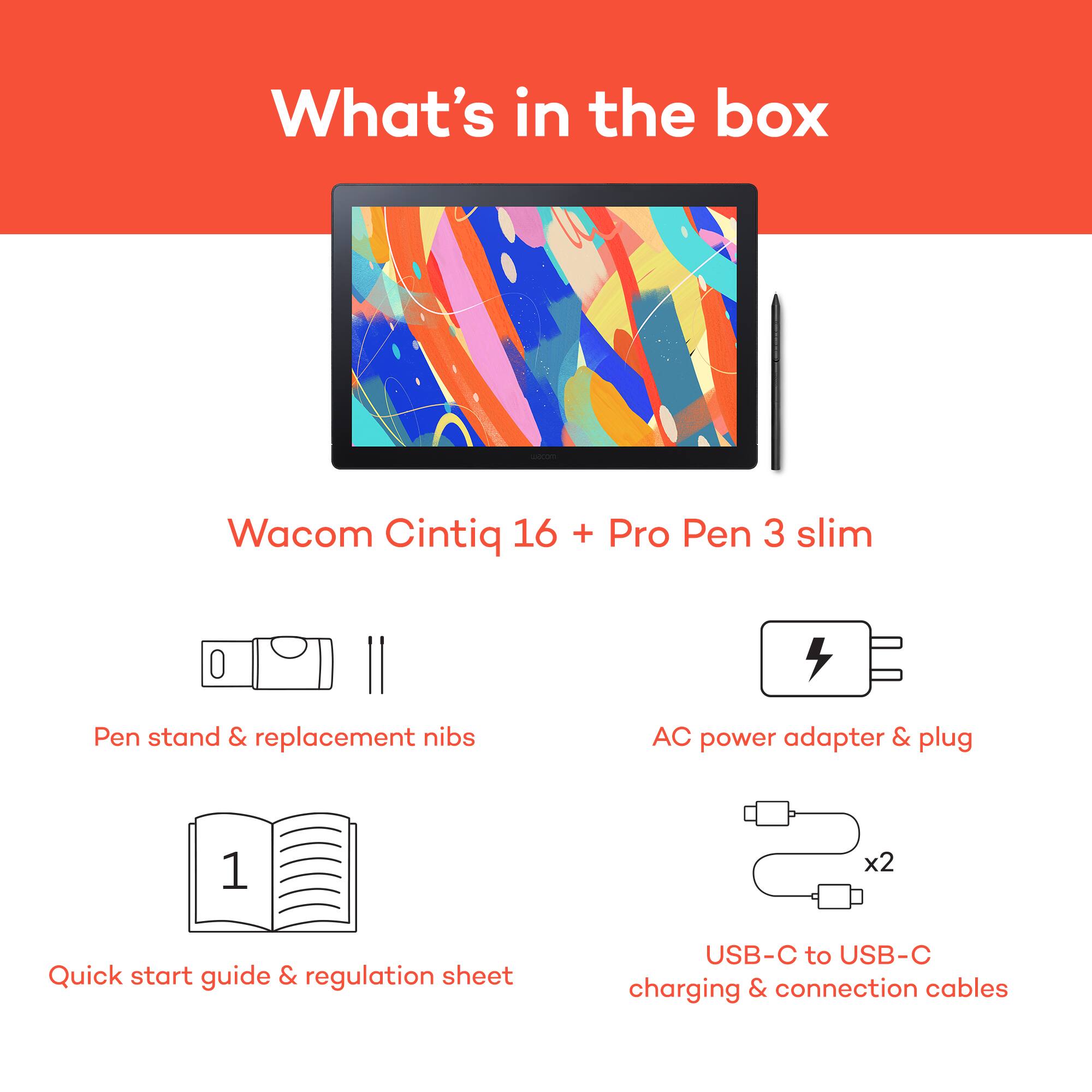What's in the box

Wacom Cintiq 16 + Pro Pen 3 slim

Pen stand & replacement nibs

AC power adapter & plug

Quick start guide & regulation sheet

USB-C to USB-C charging & connection cables