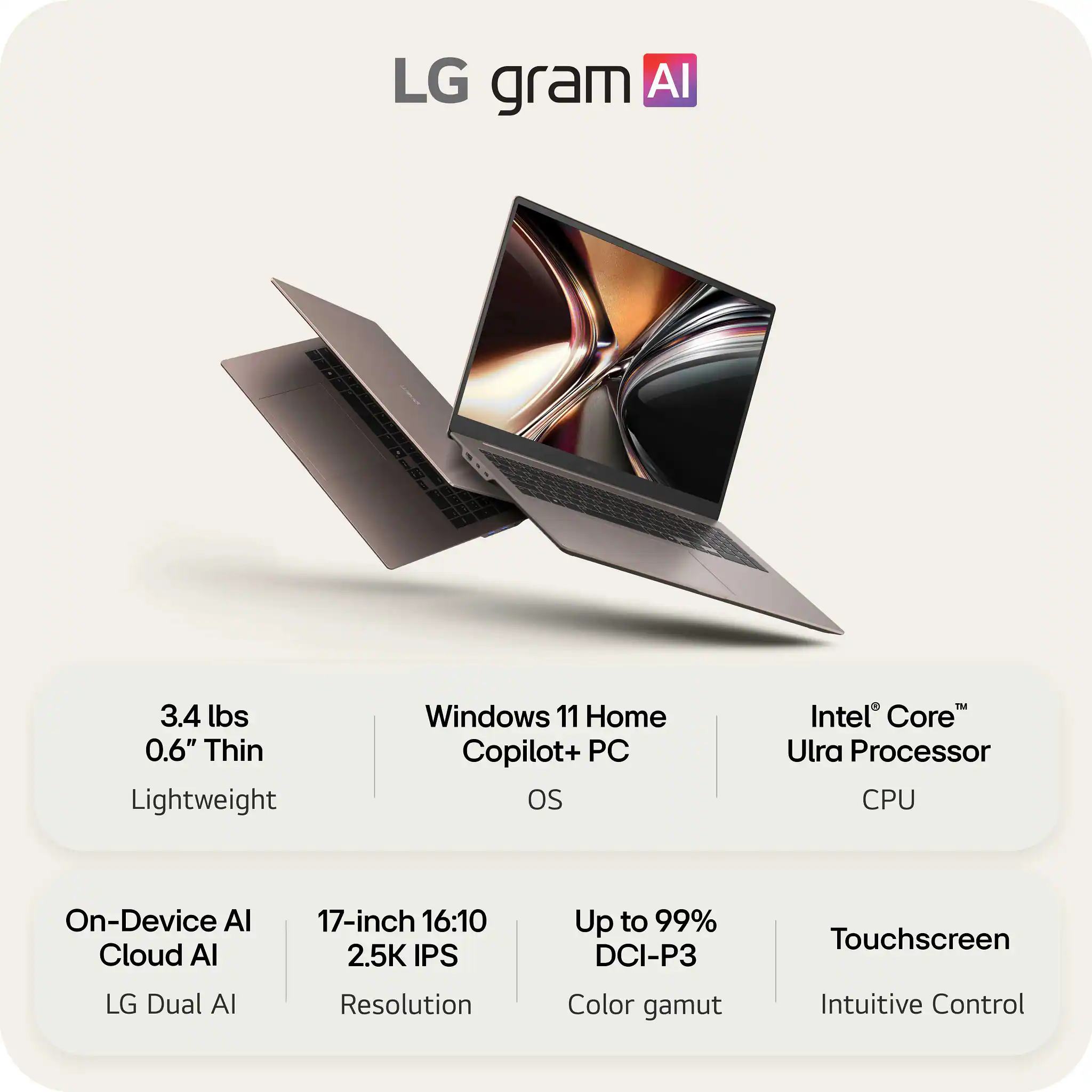 LG gram AI

3.4 lbs
0.6" Thin
Lightweight

Windows 11 Home
Copilot+ PC
OS

Intel® Core™
Utra Processor
CPU

On-Device AI
Cloud AI
LG Dual AI

17-inch 16:10
2.5K IPS
Resolution

Up to 99%
DCI-P3
Color gamut

Touchscreen
Intuitive Control