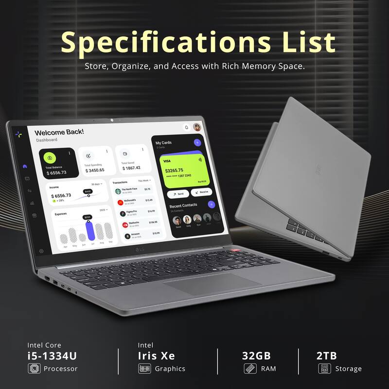 Specifications List  
Store, Organize, and Access with Rich Memory Space.

Welcome Back!  
Dashboard  
My Cards  
Total Balance: $6556.73  
Total Spending: $3450.65  
Expenses: $1867.42  
Total Spending: $3265.75  

Intel Core i5-1334U Processor  
Intel Iris Xe Graphics  
32GB RAM  
2TB Storage