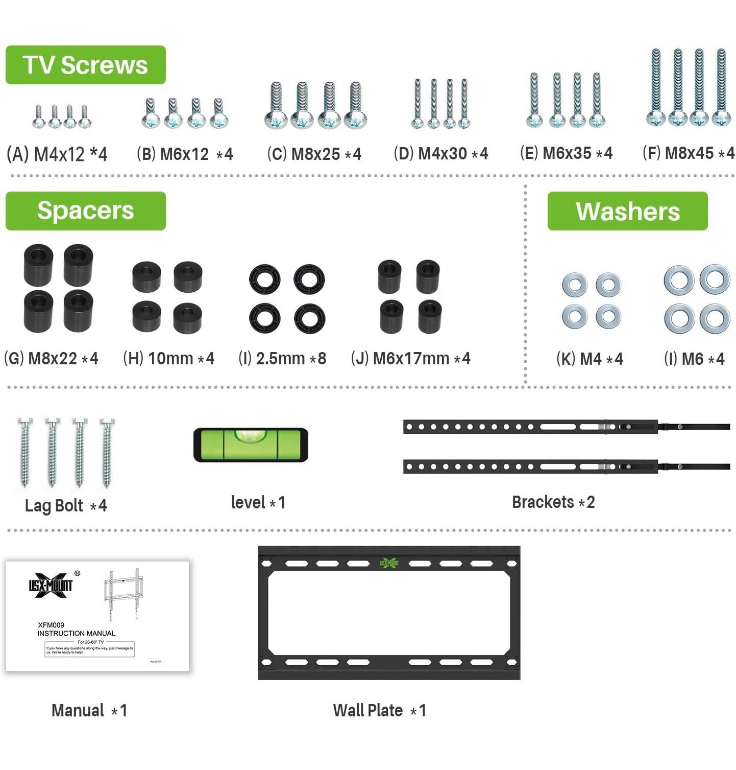 TV Screws  
(A) M4x12 *4  
(B) M6x12 *4  
(C) M8x25 *4  
(D) M4x30 *4  
(E) M6x35 *4  
(F) M8x45 *4  

Spacers  
(G) M8x22 *4  
(H) 10mm *4  
(I) 2.5mm *8  
(J) M6x17mm *4  

Washers  
(K) M4 *4  
(L) M6 *4  

Lag Bolt *4  
level *1  
Brackets *2  

Wall Plate *1  

Manual *1