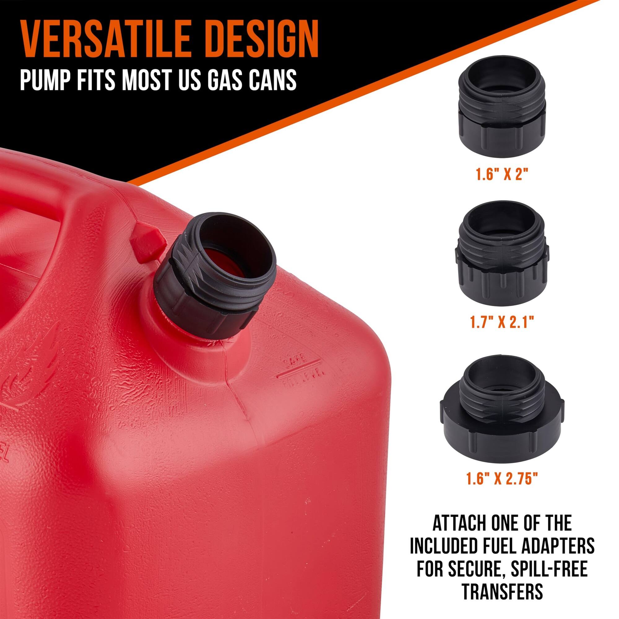 VERSATILE DESIGN PUMP FITS MOST US GAS CANS 1.6" X 2" 1.7" X 2.1" 1.6" X 2.75" ATTACH ONE OF THE INCLUDED FUEL ADAPTERS FOR SECURE, SPILL-FREE TRANSFERS