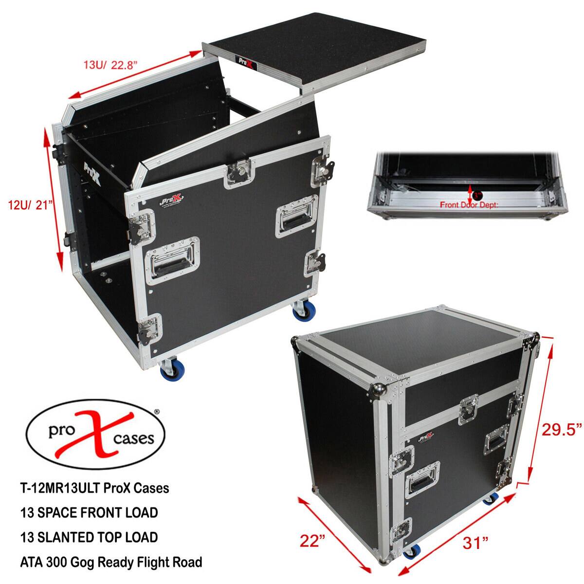 13U/ 22.8"  
12U/ 21"  
ProX  
Front Door Dept:  
X cases T-12MR13ULT ProX Cases  
13 SPACE FRONT LOAD  
13 SLANTED TOP LOAD ATA 300 Gog Ready Flight Road  
29.5"  
22"  
31"