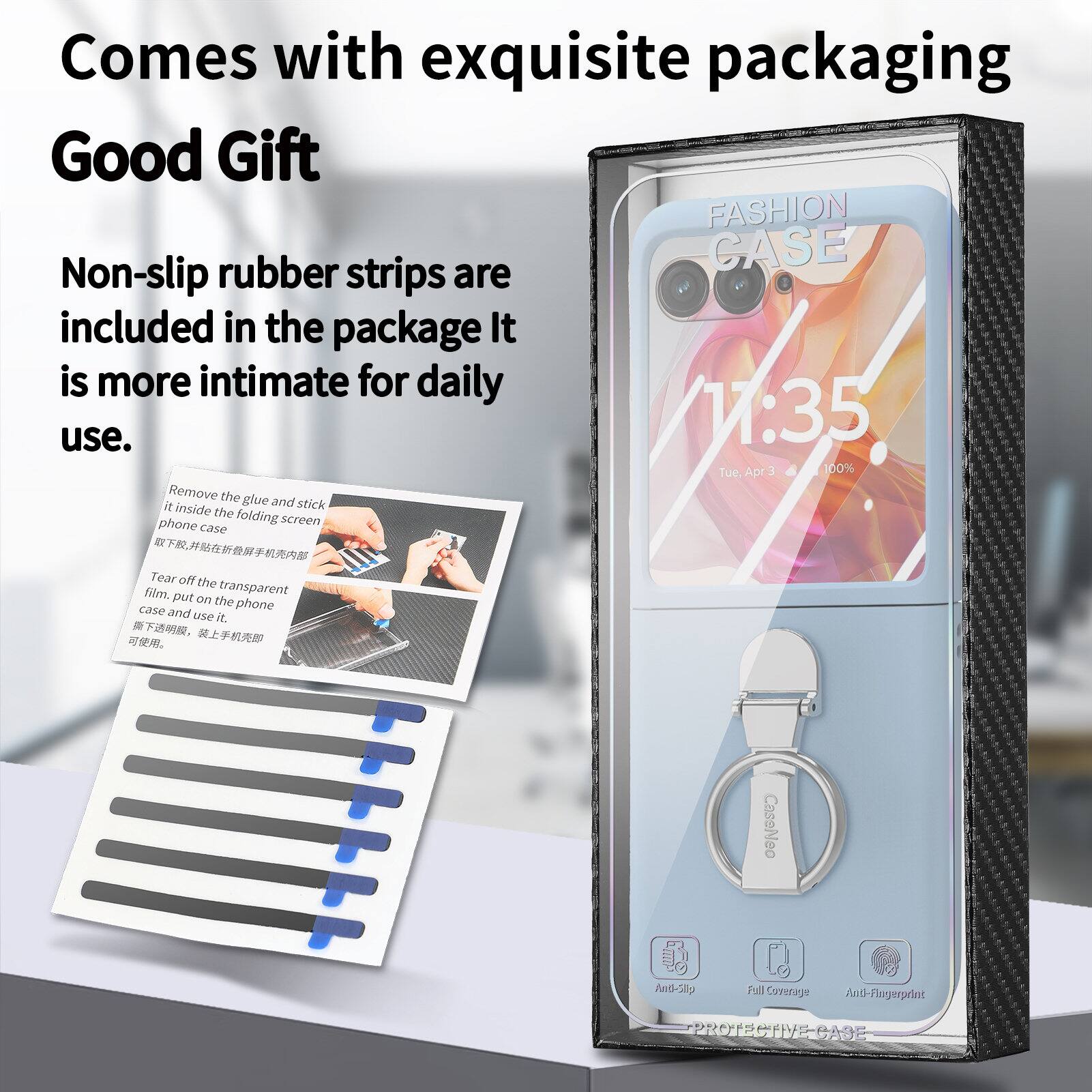 Comes with exquisite packaging  
Good Gift  

FASHION rubber CASE  
Non-slip strips are included in the package. It is more intimate for daily use.  

Remove the glue and stick it inside the folding phone screen case.  
Tear off the film.  
Put on the transparent case on the phone and use it.  

CaseNeo Andi-Sllp Full Coverage Anti-Fingerprint PROTECTIVE-CASE