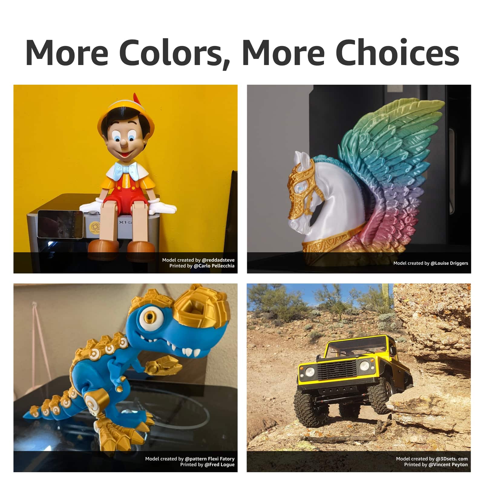 More Colors, More Choices
1. Model created by @reddadsteve
2. Printed by @Carlo Pellecchia
3. Model created by @Louise Origgers
4. Printed by @fred Logue
5. Model created by @3Dsets.com
6. Printed by @Vincent Peyton