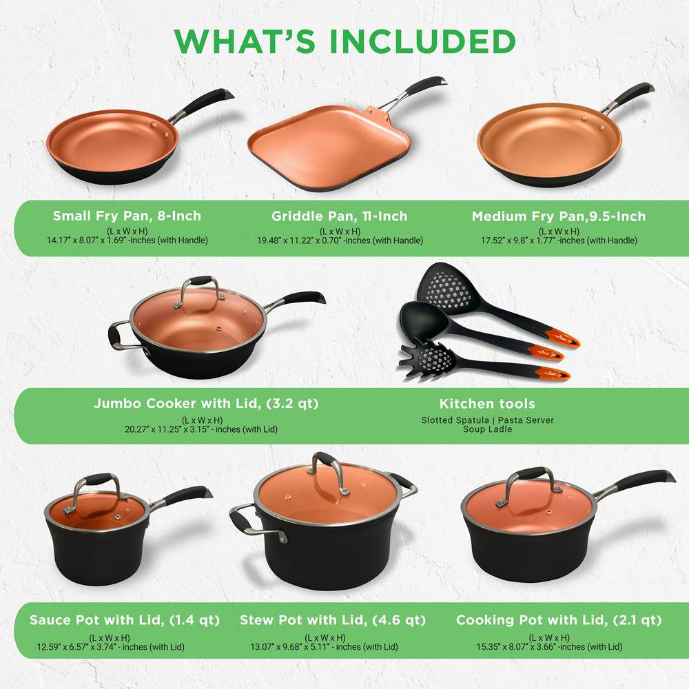 **WHAT'S INCLUDED**

- **Small Fry Pan, 8-Inch**  
  (L x W x H) 14.17" x 8.07" x 1.69" inches (with Handle)

- **Griddle Pan, 11-Inch**  
  (L x W x H) 19.48" x 11.22" x 0.70" inches (with Handle)

- **Medium Fry Pan, 9.5-Inch**  
  (L x W x H) 17.52" x 9.8" x 1.77" inches (with Handle)

- **Jumbo Cooker with Lid, (3.2 qt)**  
  (L x W x H) 20.27" x 11.25" x 3.15" inches (with Lid)

- **Kitchen tools**  
  Slotted Spatula | Pasta Server | Soup Ladle

- **Sauce Pot with Lid, (1.4 qt)**  
  (L x W x H) 12.59" x 6.57" x 3.74" inches (with Lid)

- **Stew Pot with Lid, (4.6 qt)**  
  (L x W x H) 13.07" x 9.68" x 5.11" inches (with Lid)

- **Cooking Pot with Lid, (2.1 qt)**  
  (L x W x H) 15.35" x 8.07" x 3.66" inches (with Lid)