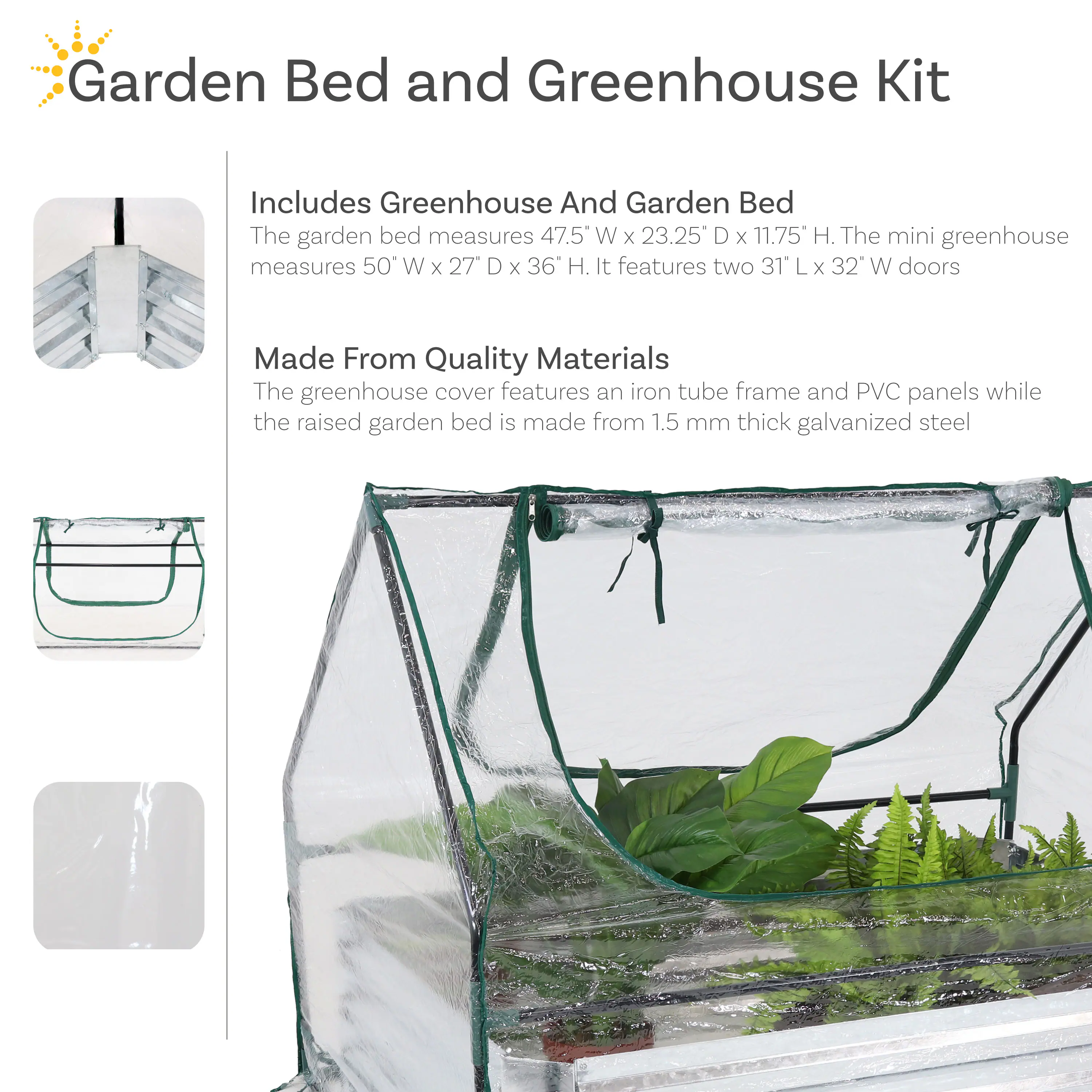 Garden Bed and Greenhouse Kit

Includes Greenhouse and Garden Bed
The garden bed measures 47.5" W x 23.25" D x 11.75" H. The mini greenhouse measures 50" W x 27" D x 36" H. It features two 31" L x 32" W doors.

Made From Quality Materials
The greenhouse cover features an iron tube frame and PVC panels while the raised garden bed is made from 1.5 mm thick galvanized steel.