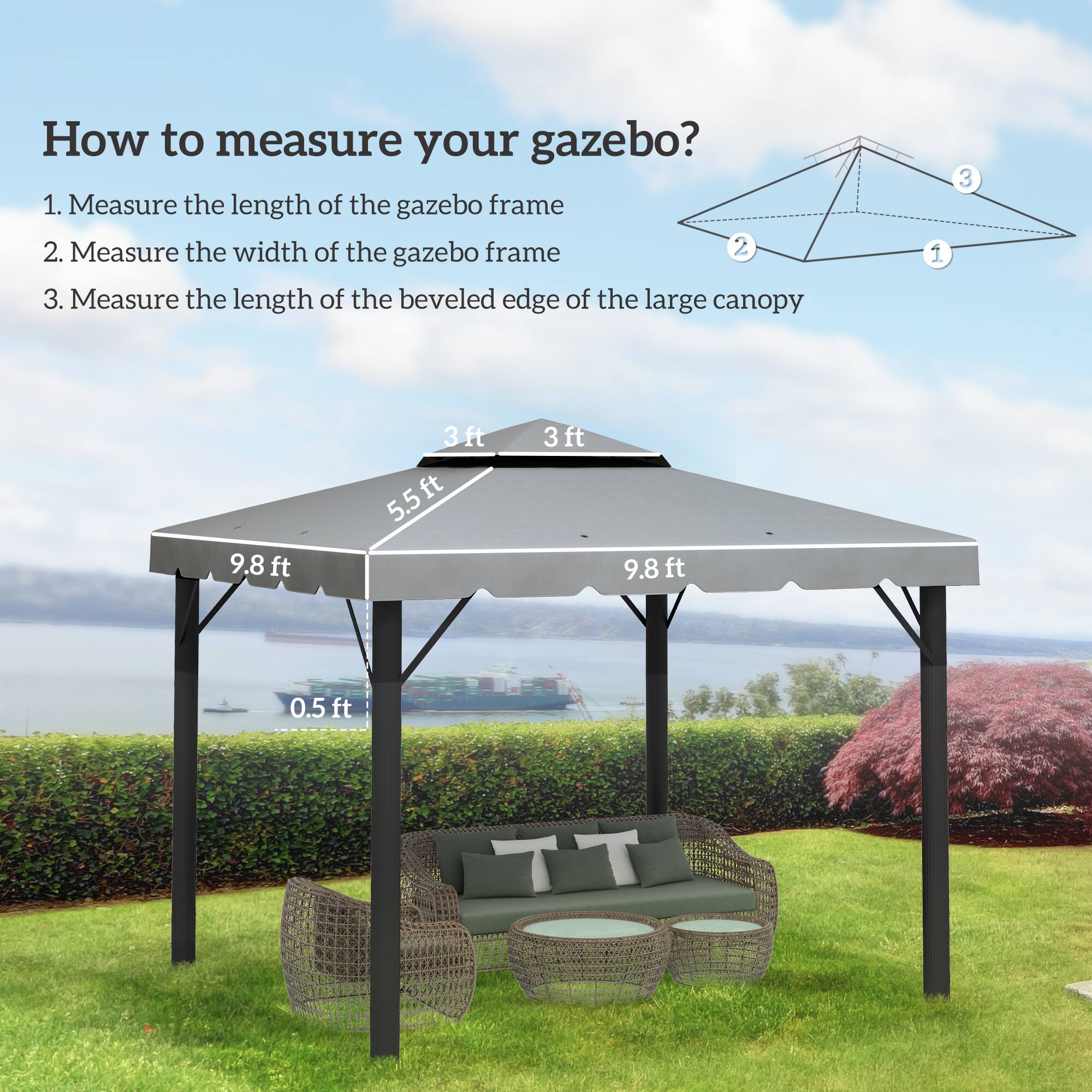 How to measure your gazebo?

1. Measure the length of the gazebo frame
2. Measure the width of the gazebo frame
3. Measure the length of the beveled edge of the large canopy

- 9.8 ft
- 3 ft
- 5.5 ft
- 3 ft
- 0.5 ft