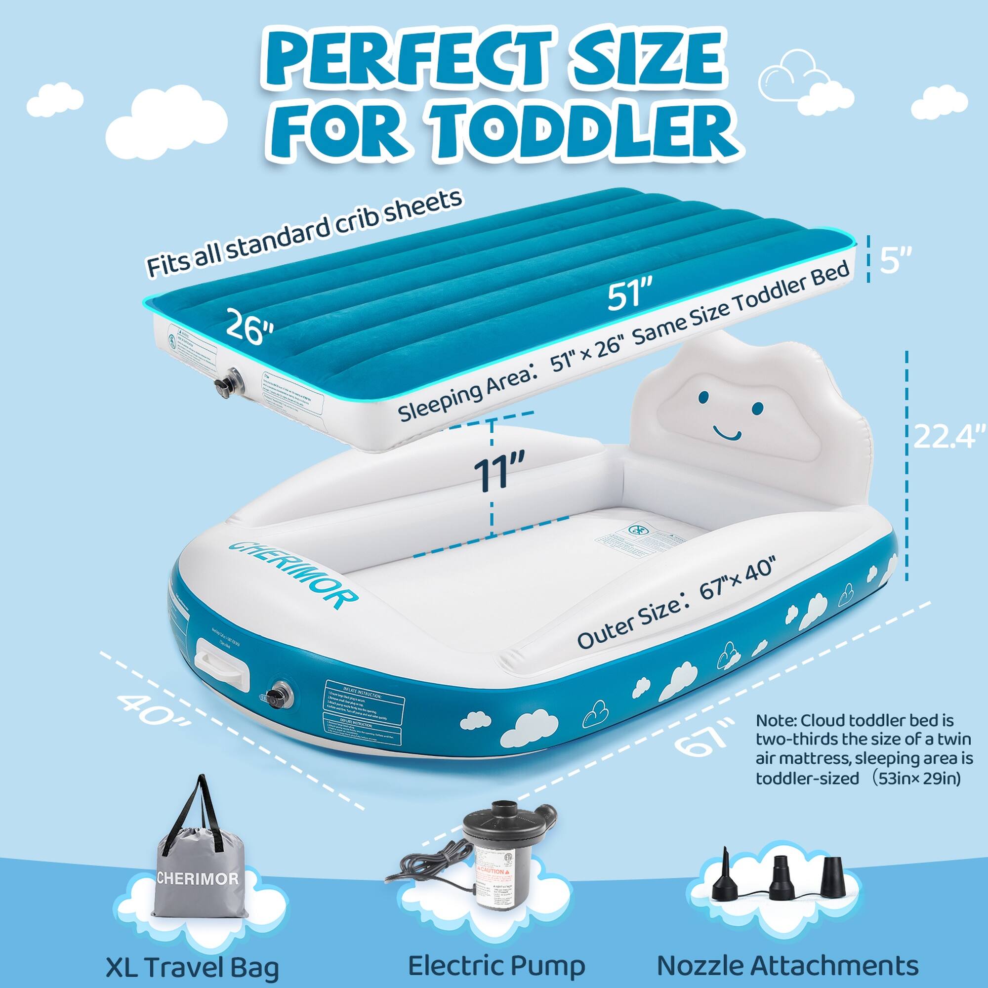 PERFECT SIZE FOR TODDLER

Fits all standard crib sheets

Sleeping Area: 51" x 26" Same Size Toddler Bed

Outer Size: 67" x 40"

Note: Cloud toddler bed is two-thirds the size of a twin air mattress, sleeping area is toddler-sized (53in x 29in)

CHERIMOR

XL Travel Bag

Electric Pump

Nozzle Attachments