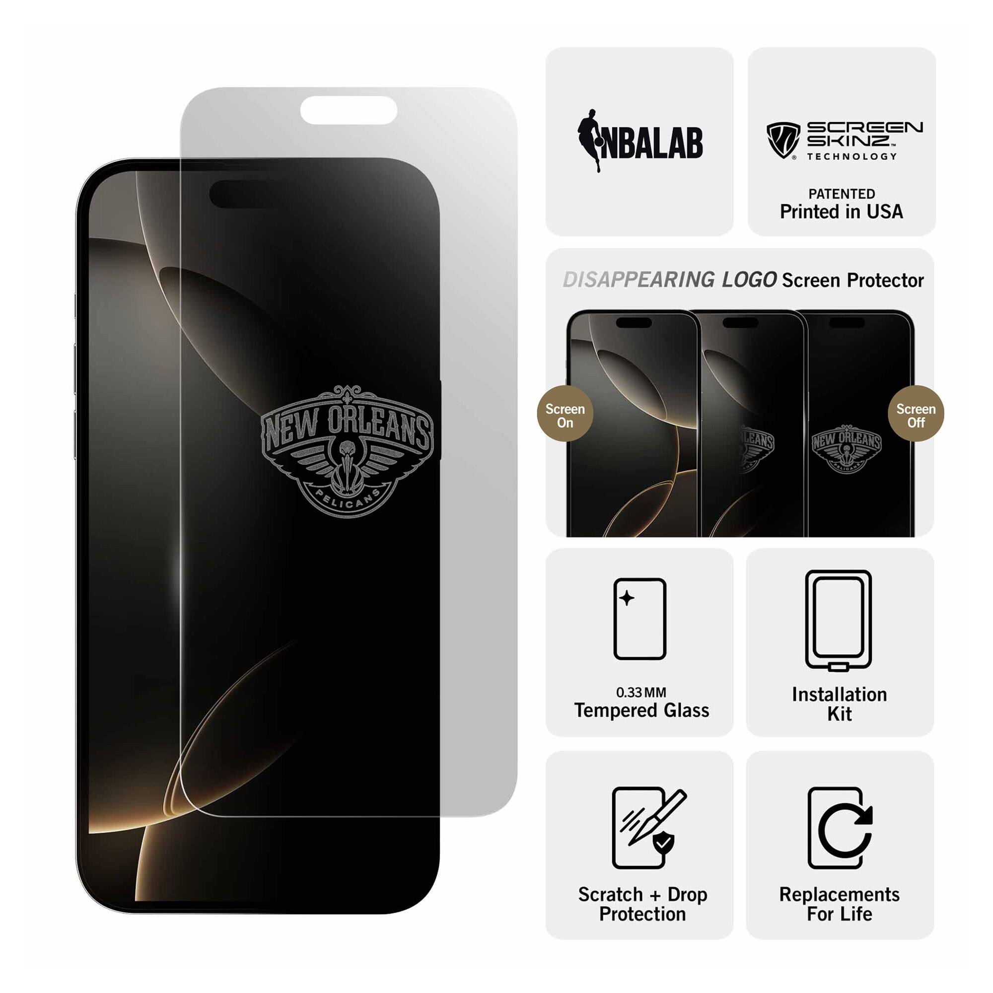 NBALAB SCREEN SKINZ  
TECHNOLOGY PATENTED  
Printed in USA  

DISAPPEARING LOGO Screen Protector  
NEW ORLEANS ARELIGANA  

Screen On  
Screen Off  

0.33MM Tempered Glass  
Installation Kit  
Scratch + Drop Protection  
Replacements For Life