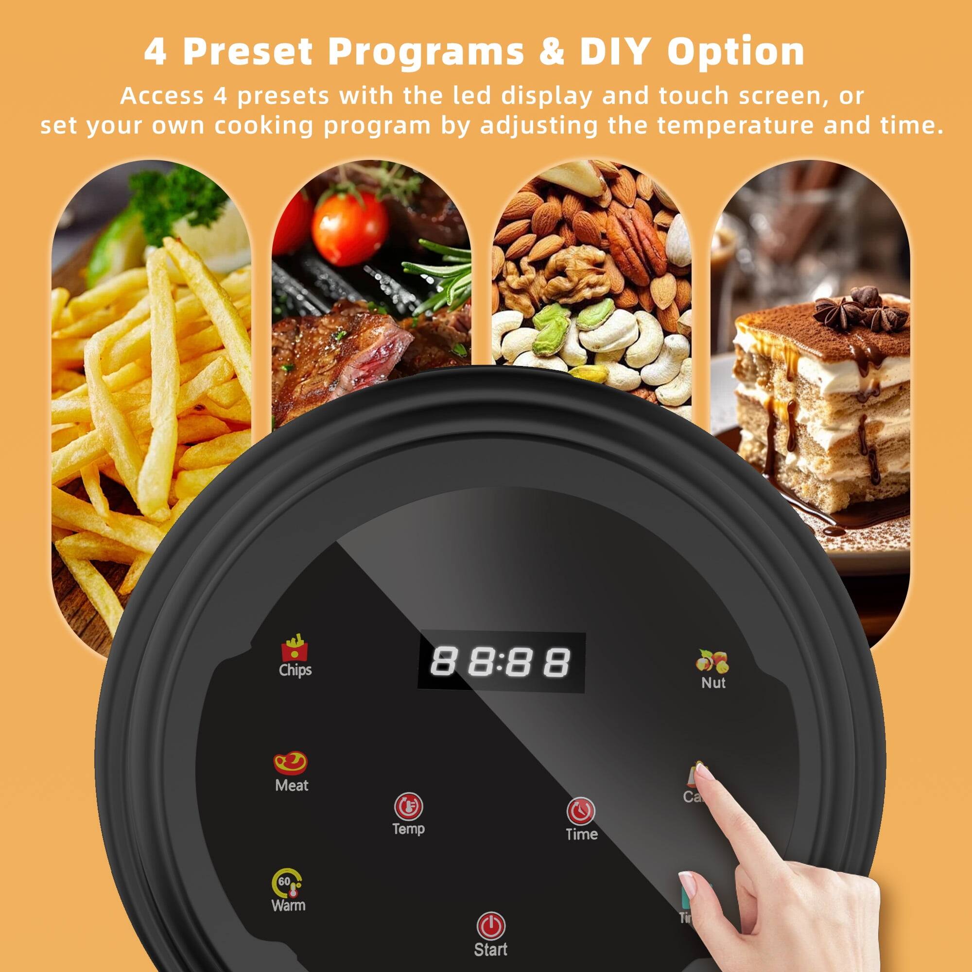 4 Preset Programs & DIY Option  
Access 4 presets with the LED display and touch screen, or set your own cooking program by adjusting the temperature and time.  

Chips 8 8:8 8 Nut Meat  
Temp Time 60 Warm  
Start