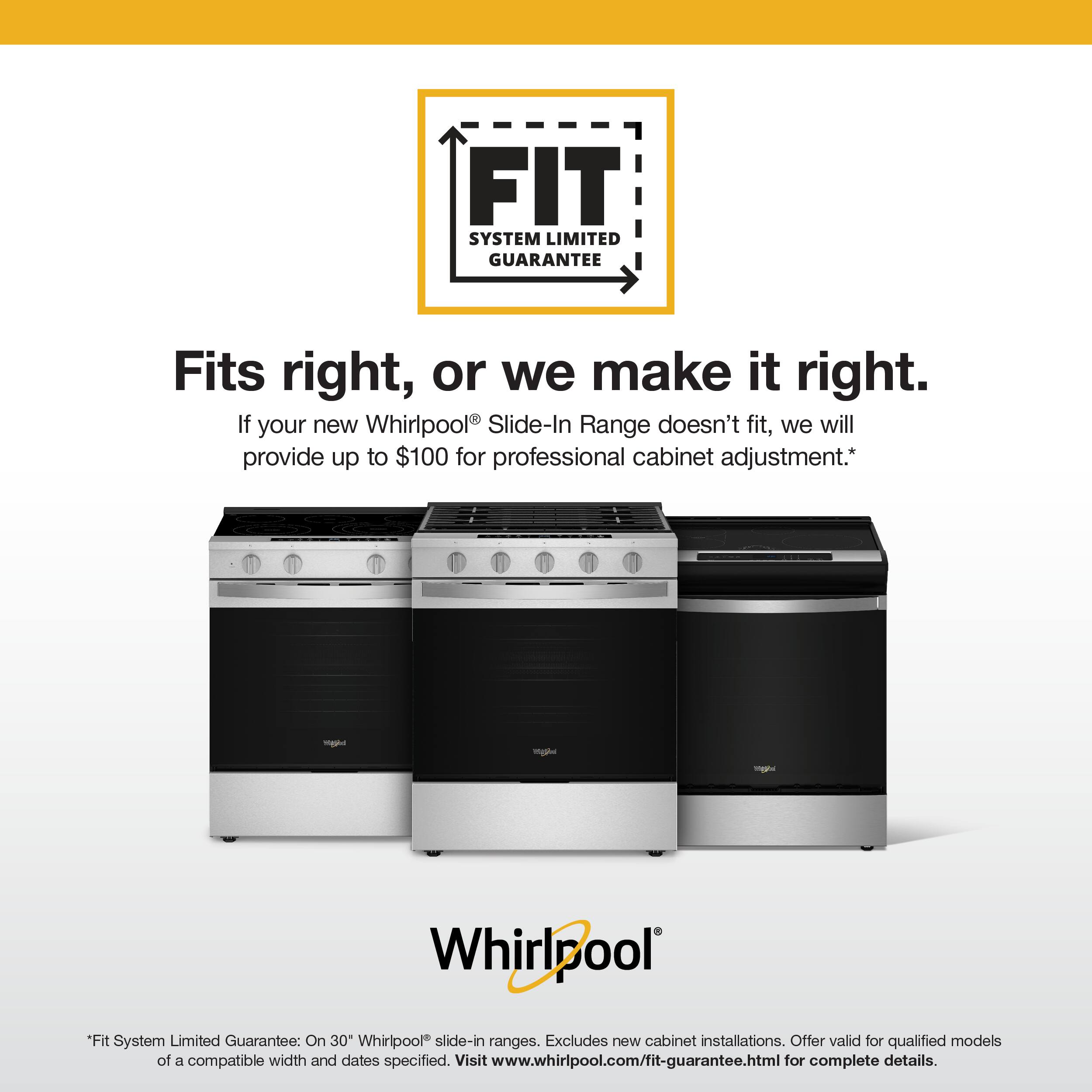 FIT SYSTEM LIMITED GUARANTEE

Fits right, or we make it right.

If your new Whirlpool® Slide-In Range doesn't fit, we will provide up to $100 for professional cabinet adjustment.*

*Fit System Limited Guarantee: On 30" Whirlpool® slide-in ranges. Excludes new cabinet installations. Offer valid for qualified models of a compatible width and dates specified. Visit www.whirlpool.com/fit-guarantee.html for complete details.

Whirlpool®