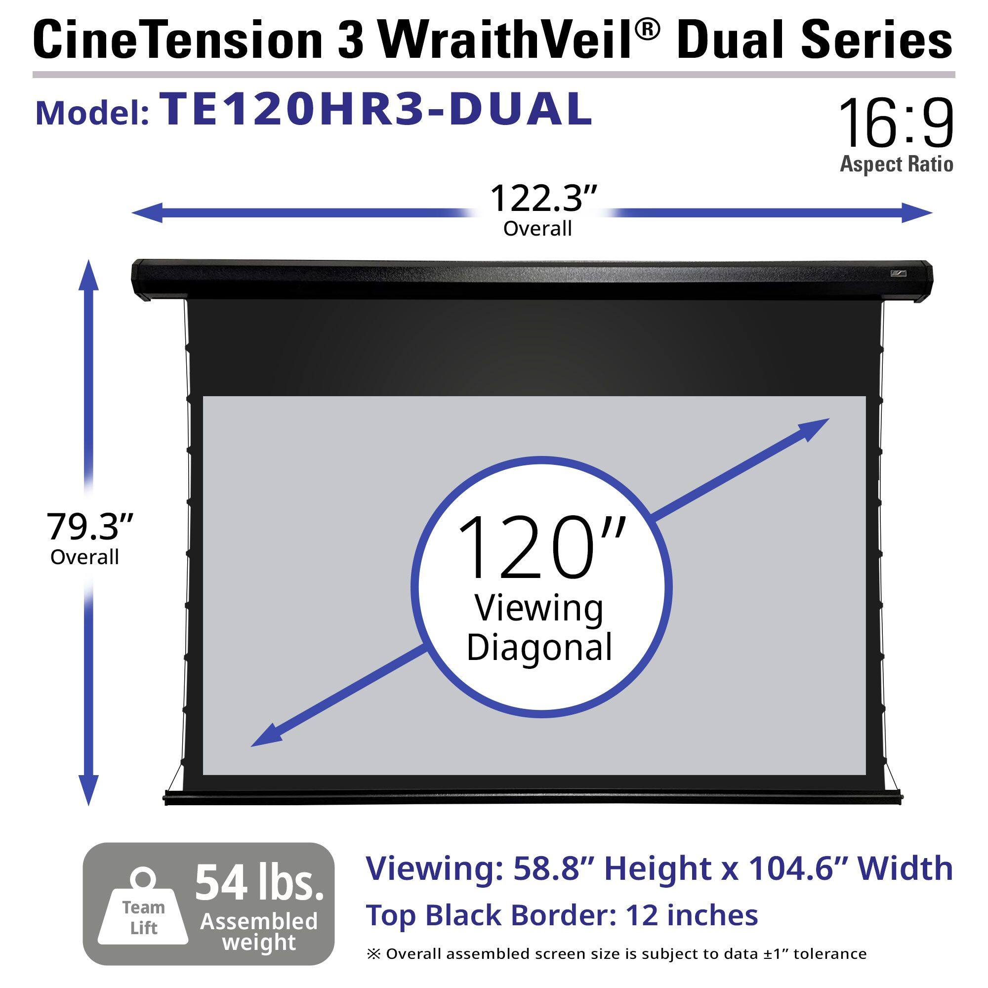 CineTension 3 WraithVeil® Dual Series  
Model: TE120HR3-DUAL  
16:9 Aspect Ratio  

122.3" Overall  
79.3" Overall  
120" Viewing Diagonal  

54 lbs. Team Lift Assembled weight  

Viewing: 58.8" Height x 104.6" Width  
Top Black Border: 12 inches  

*Overall assembled screen size is subject to data ±1" tolerance