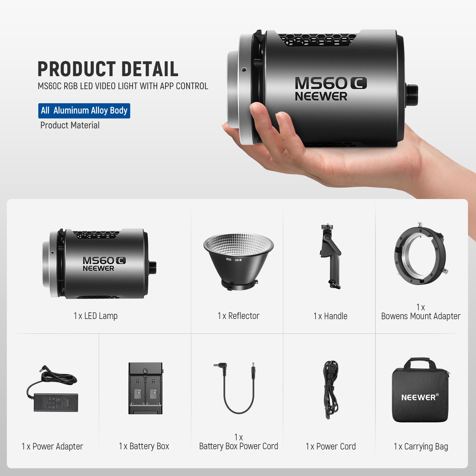 PRODUCT DETAIL  
MS60C RGB LED VIDEO LIGHT WITH APP CONTROL  
All Aluminum Alloy Body  
Product Material  

NEEWER MS60C  

1 x LED Lamp  
1 x Reflector  
1 x Handle  
1 x Bowens Mount Adapter  
1 x Power Adapter  
1 x Battery Box  
1 x Battery Box Power Cord  
1 x Power Cord  
1 x Carrying Bag