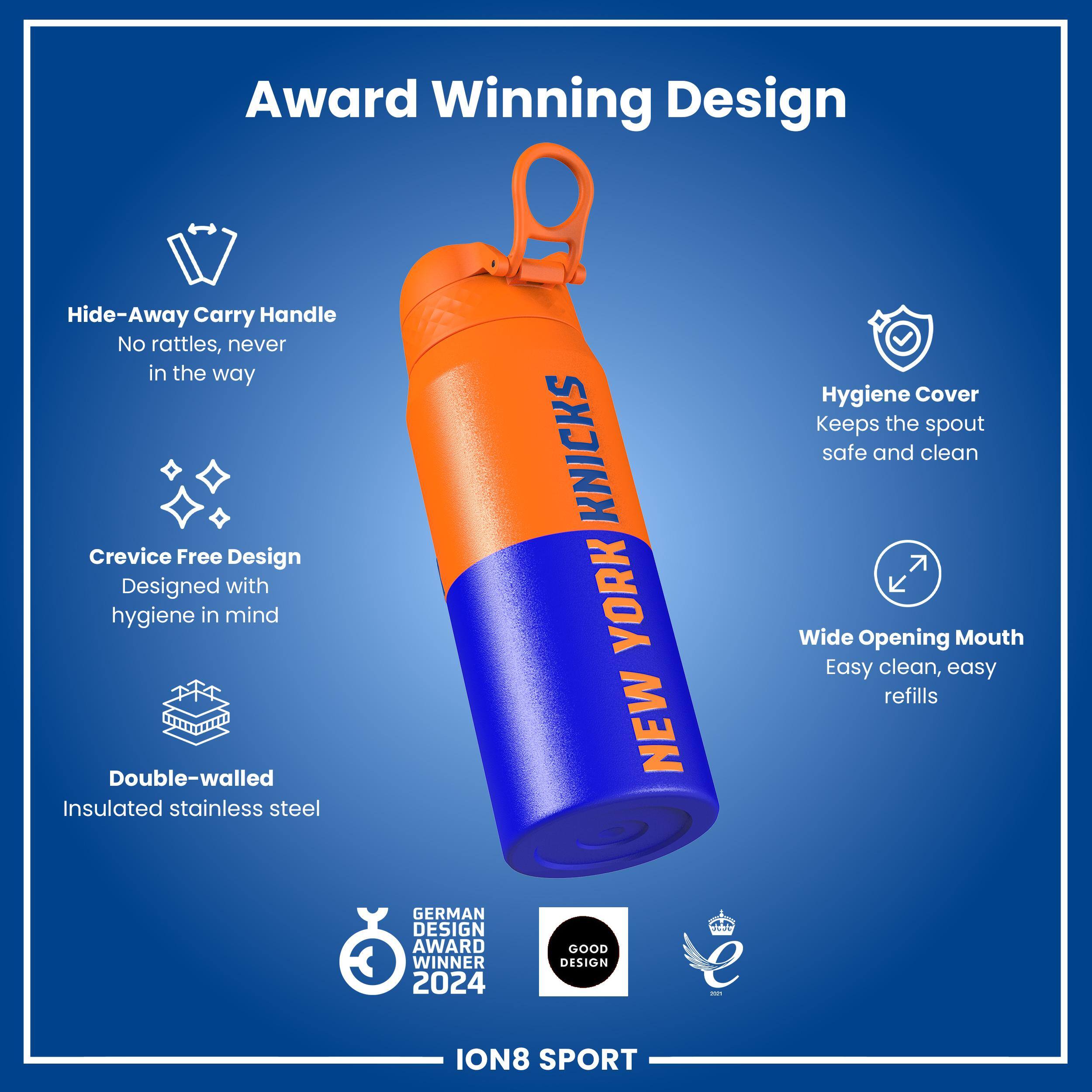 Award Winning Design

Hide-Away Carry Handle
No rattles, never in the way

Crevice Free Design
Designed with hygiene in mind

Double-walled Insulated stainless steel

Hygiene Cover
Keeps the spout safe and clean

Wide Opening Mouth
Easy clean, easy refills

GERMAN DESIGN AWARD WINNER 2024
GOOD DESIGN

ION8 SPORT