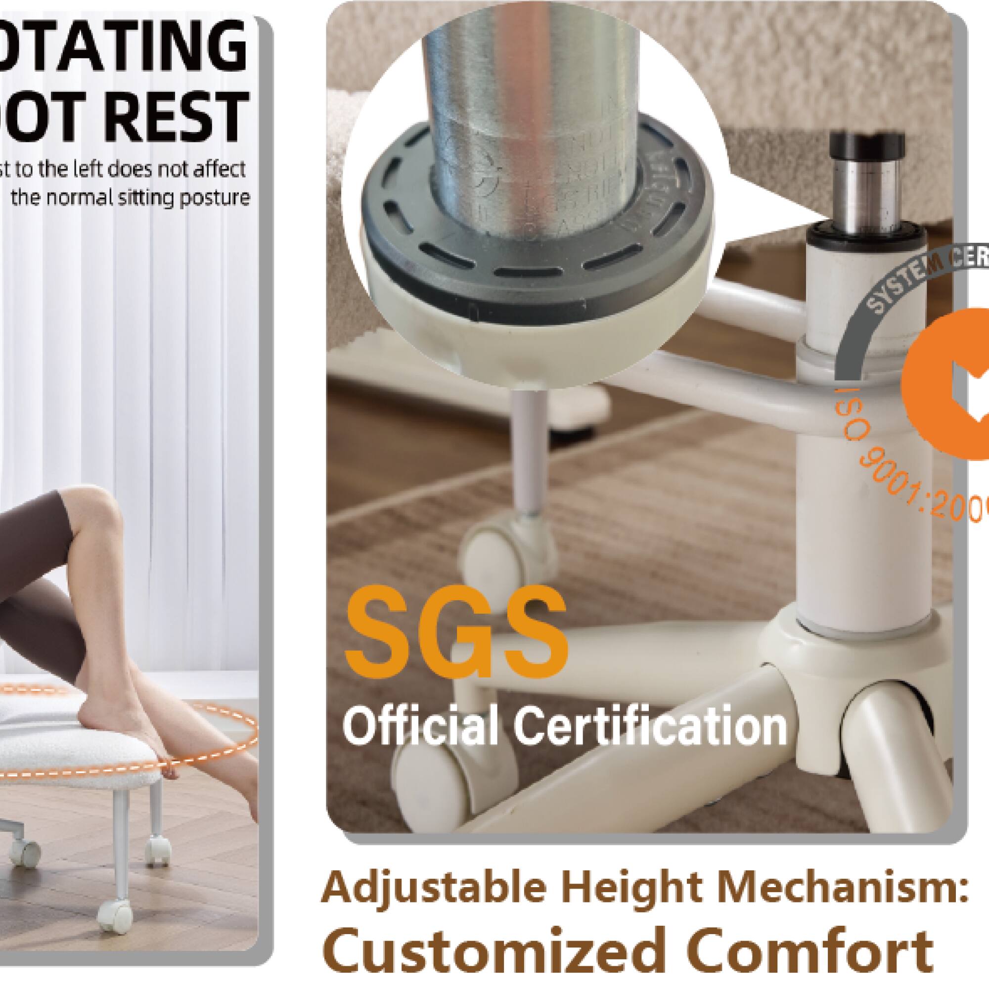 ROTATING FOOT REST  
Rotating to the left does not affect the normal sitting posture

SGS  
Official Certification

Adjustable Height Mechanism: Customized Comfort

ISO 9001:2008  
SYSTEM CERTIFICATION