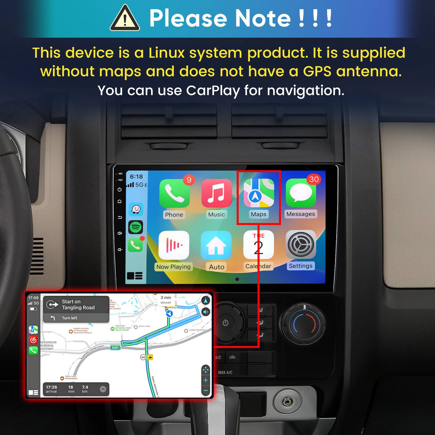 Please Note!!!

This device is a Linux system product. It is supplied without maps and does not have a GPS antenna. You can use CarPlay for navigation.

6:18 5G E
9
30
Phone
Music
Maps
Messages
Now Playing
Auto
TE 2 Cale dar
Settings

17:08 all 5G
Start on Tangling Road
is esity APP Carros
3 min slower
Turn left
- - a factoology
Shimmer - Town Sours Comber
SUGTRAL
Lazylic morature,
SSHANCUN MEMORIAL ARCHER! EXPRESSWAY S301 DRIXAM Submet_ansi INGREPONTE THINDHING 17:26 18 7.4 arrival min km
TAMIYE
A/C MAX A/C