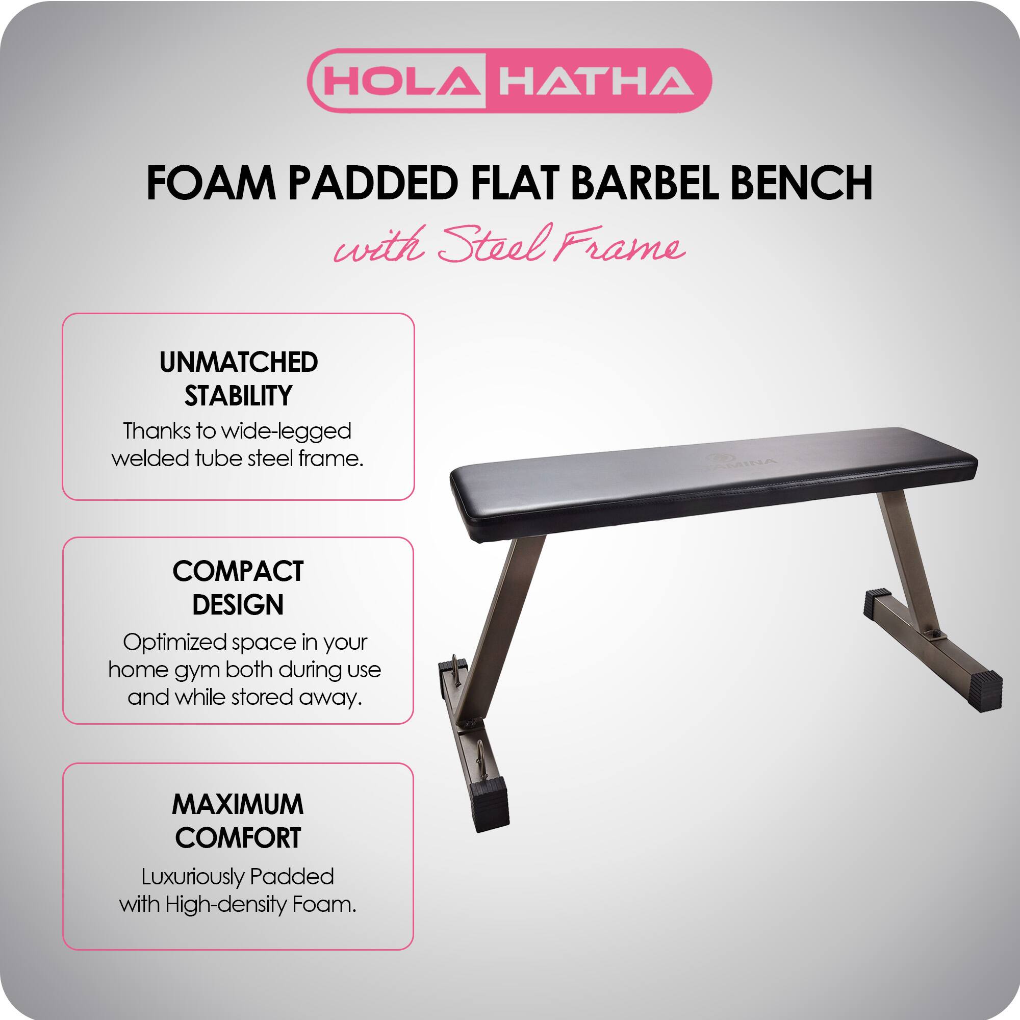 HOLA HATHA FOAM PADDED FLAT BARBEL BENCH with Steel Frame

UNMATCHED STABILITY
Thanks to wide-legged welded tube steel frame.

COMPACT DESIGN
Optimized space in your home gym both during use and while stored away.

MAXIMUM COMFORT
Luxuriously Padded with High-density Foam.
