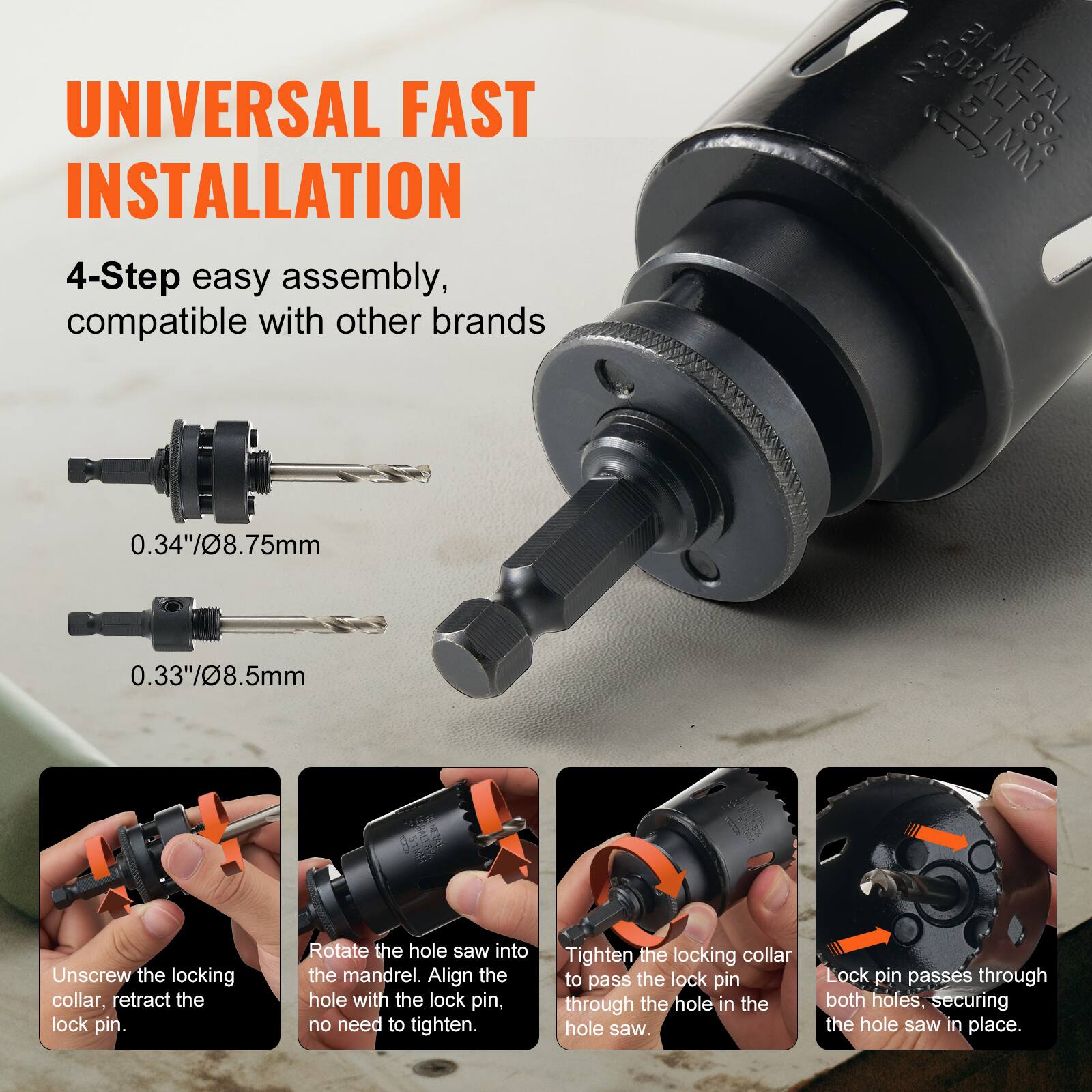 **UNIVERSAL FAST INSTALLATION**

4-Step easy assembly, compatible with other brands

- 0.34"/8.75mm
- 0.33"/8.5mm

1. Unscrew the locking collar, retract the lock pin.
2. Rotate the hole saw into the mandrel. Align the hole with the lock pin, no need to tighten.
3. Tighten the locking collar to pass the lock pin through the hole in the hole saw.
4. Lock pin passes through both holes, securing the hole saw in place.