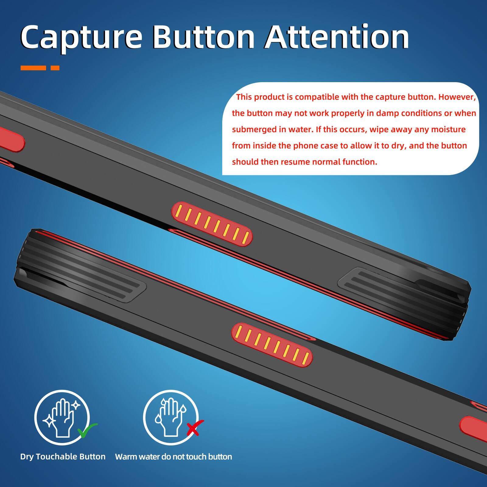 Capture Button Attention

This product is compatible with the capture button. However, the button may not work properly in damp conditions or when submerged in water. If this occurs, wipe away any moisture from inside the phone case to allow it to dry, and the button should then resume normal function.

Dry Touchable Button
Warm water do not touch button