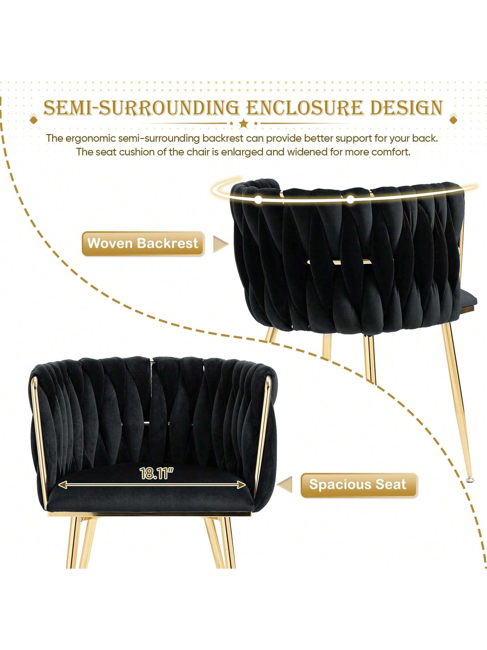 SEMI-SURROUNDING ENCLOSURE DESIGN

The ergonomic semi-surrounding backrest can provide better support for your back. The seat cushion of the chair is enlarged and widened for more comfort.

- Woven Backrest
- Spacious Seat (18.11")