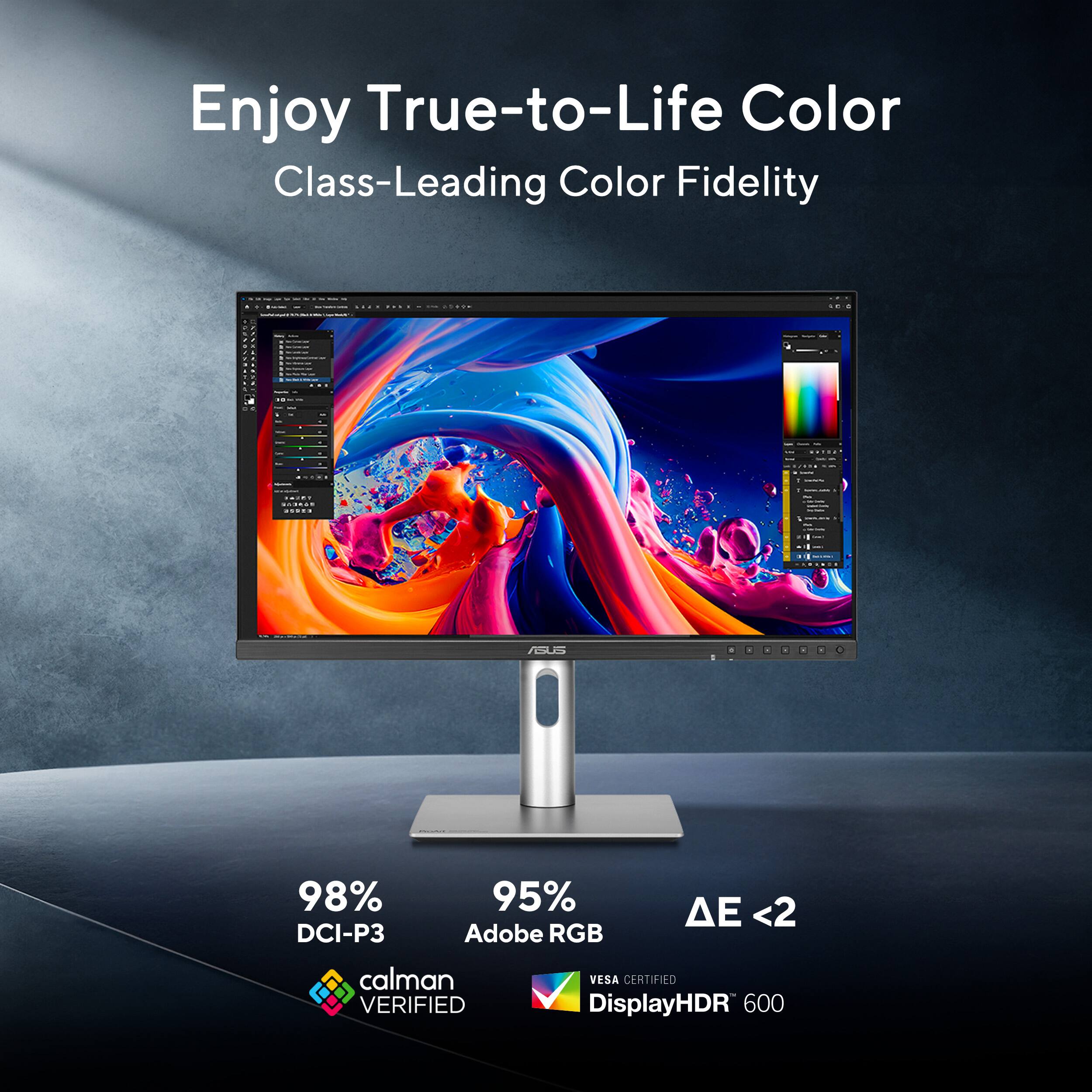 Enjoy True-to-Life Color  
Class-Leading Color Fidelity  

98% DCI-P3  
95% Adobe RGB  
ΔE < 2  

calman VERIFIED  
VESA CERTIFIED DisplayHDR 600