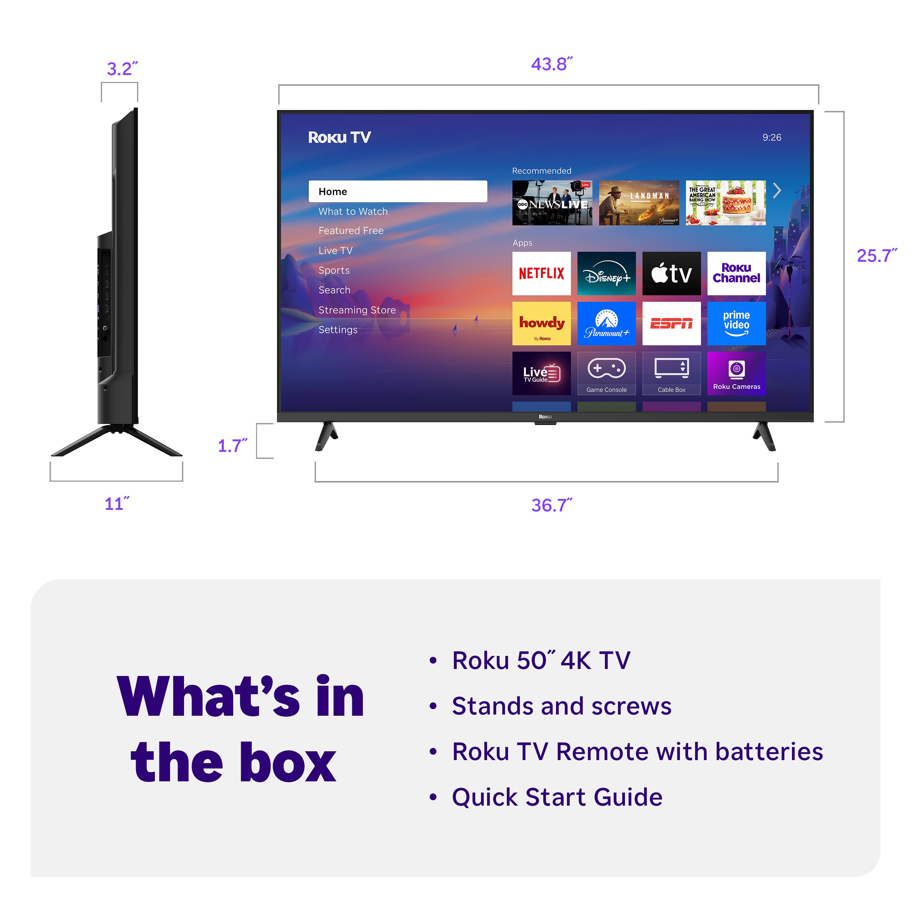 3.2"  
43.8"  
9:26  
Recommended  
Home  
What to Watch  
Featured  
Live TV  
Sports  
Search  
Streaming Store  
Settings  

NETFLIX  
Disney+  
Apple TV  
Roku Channel  
howdy  
Paramount+  
ESPN  
Prime Video  
Live 360  
Game Console  
Cable Box  
Roku Cameras  

What's in the box  
- Roku 50" 4K TV  
- Stands and screws  
- Roku TV Remote with batteries  
- Quick Start Guide  

1.7"  
11"  
25.7"  
36.7"