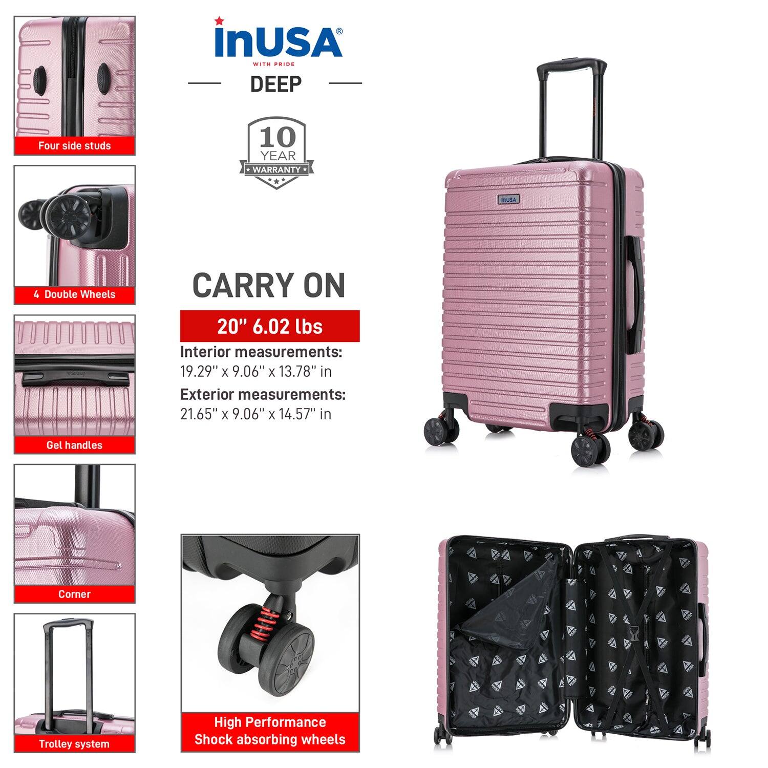 InUSA with Pride  
DEEP  

10 Year Warranty  

CARRY ON  
20" 6.02 lbs  

Interior measurements:  
19.29" x 9.06" x 13.78" in  

Exterior measurements:  
21.65" x 9.06" x 14.57" in  

Four side studs  
4 Double Wheels  
Gel handles  
Corner  
Trolley system  
High Performance Shock absorbing wheels