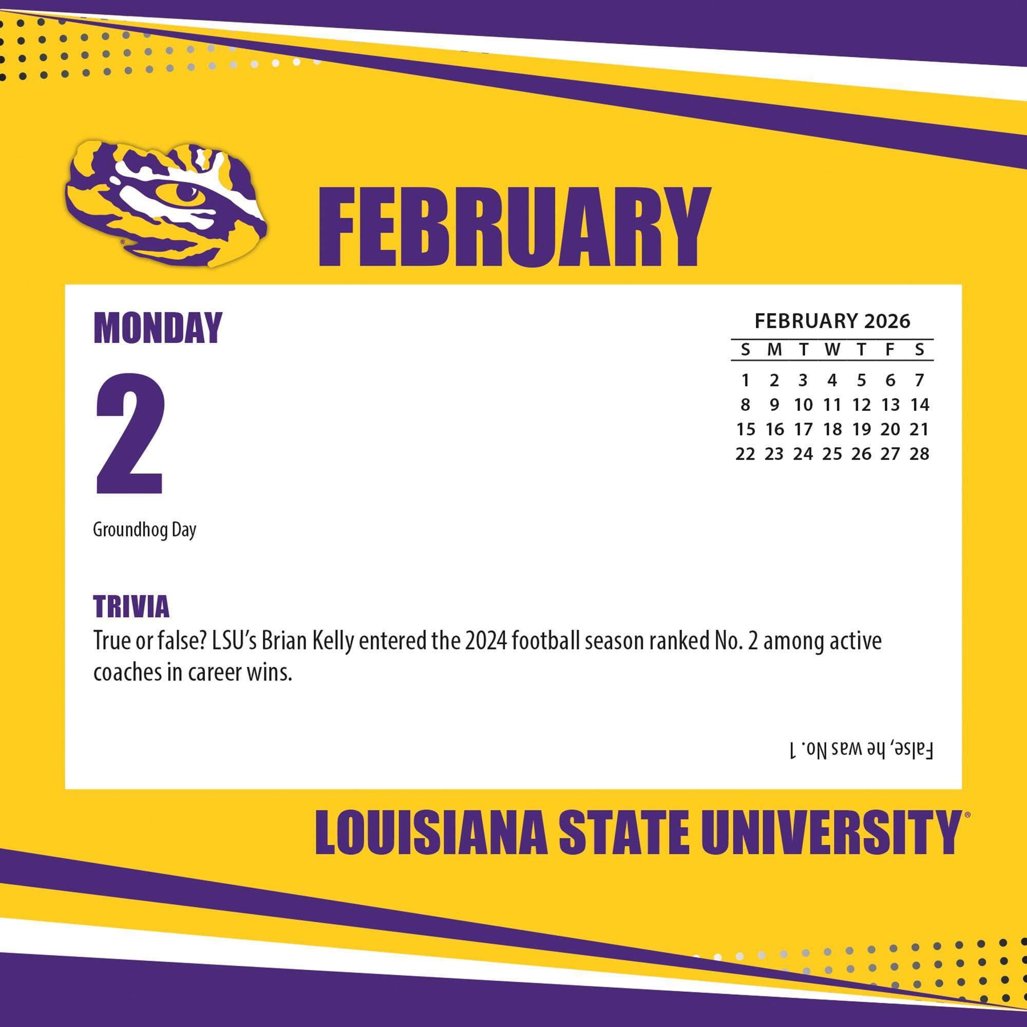 FEBRUARY

MONDAY 2

Groundhog Day

TRIVIA
True or false? LSU's Brian Kelly entered the 2024 football season ranked No. 2 among active coaches in career wins.

FEBRUARY 2026
S M T W T F S
1 2 3 4 5 6 7
8 9 10 11 12 13 14
15 16 17 18 19 20 21
22 23 24 25 26 27 28

LOUISIANA STATE UNIVERSITY