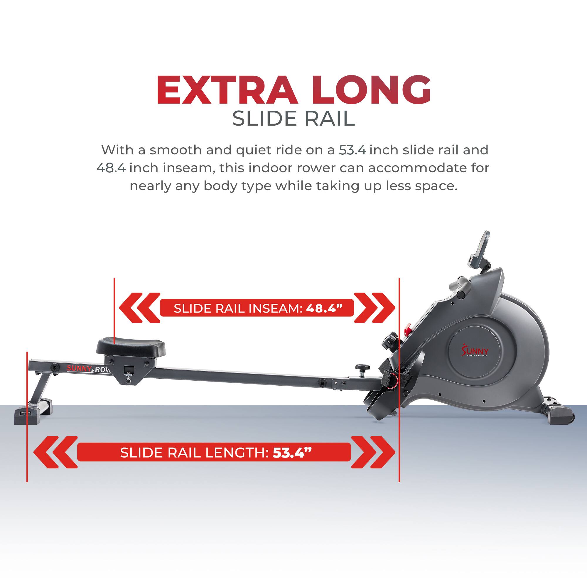 EXTRA LONG SLIDE RAIL

With a smooth and quiet ride on a 53.4 inch slide rail and 48.4 inch inseam, this indoor rower can accommodate for nearly any body type while taking up less space.

SLIDE RAIL INSEAM: 48.4"
SLIDE RAIL LENGTH: 53.4"