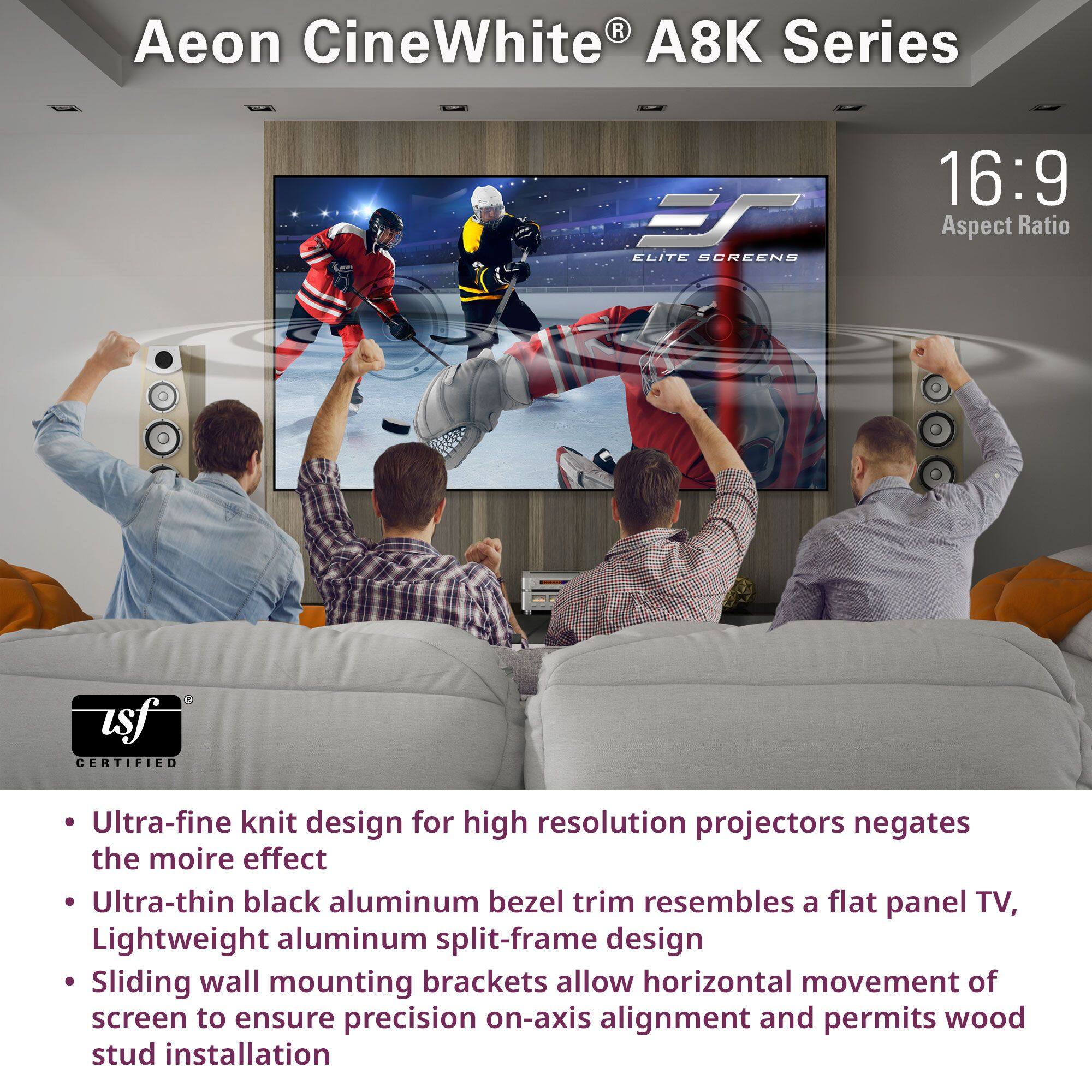 Aeon CineWhite® A8K Series

16:9 Aspect Ratio

- Ultra-fine knit design for high resolution projectors negates the moire effect
- Ultra-thin black aluminum bezel trim resembles a flat panel TV
- Lightweight aluminum split-frame design
- Sliding wall mounting brackets allow horizontal movement of screen to ensure precision on-axis alignment and permits wood stud installation

Certified by ISF
