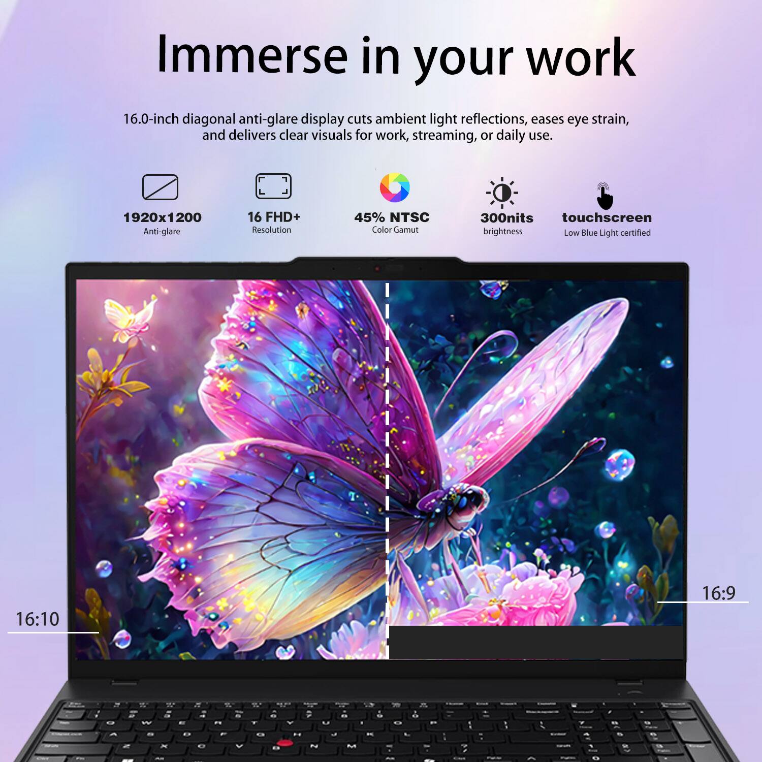 Immerse in your work

16.0-inch diagonal anti-glare display cuts ambient light reflections, eases eye strain, and delivers clear visuals for work, streaming, or daily use.

- 1920x1200 Anti-glare
- 16 FHD+ Resolution
- 45% NTSC Color Gamut
- 300nits touchscreen brightness
- Low Blue Light certified
- 16:10 Aspect Ratio
- 16:9 Aspect Ratio