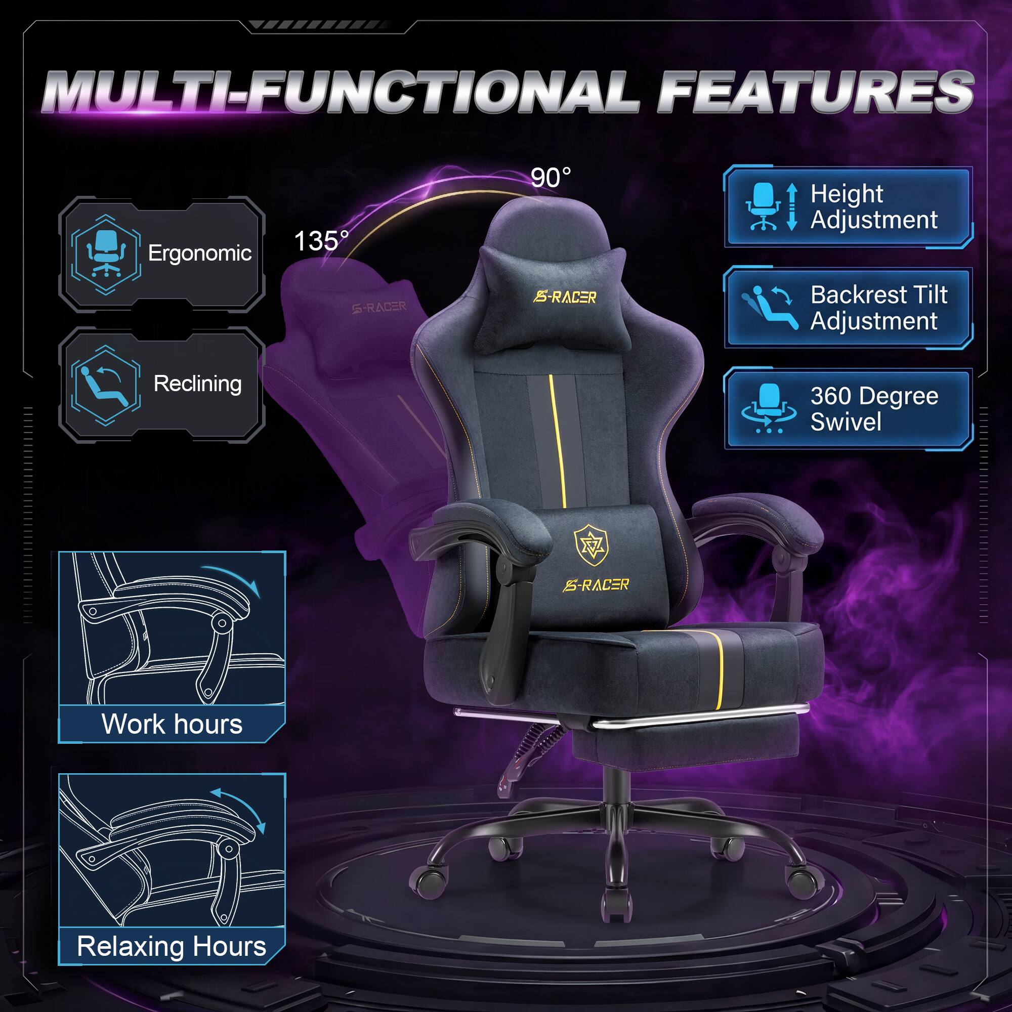 MULTI-FUNCTIONAL FEATURES

135° Ergonomic S-RACER

90° S-RACER

Height Adjustment
Backrest Tilt Adjustment
Reclining
360 Degree Swivel

Work hours
Relaxing Hours