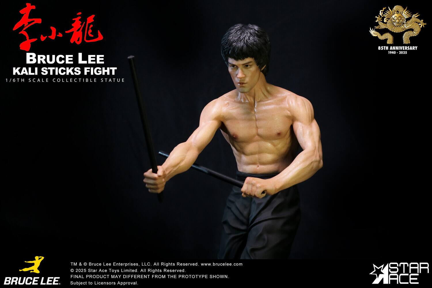 BRUCE LEE KALI STICKS FIGHT  
1/6TH SCALE COLLECTIBLE STATUE  
85TH ANNIVERSARY 1940 - 2025  

TM & © Bruce Lee Enterprises, LLC. All Rights Reserved.  
www.brucelee.com  

© 2025 Star Ace Toys Limited. All Rights Reserved.  
FINAL PRODUCT MAY DIFFER FROM THE PROTOTYPE SHOWN.  
Subject to Licensor's Approval.  

STAR ACE