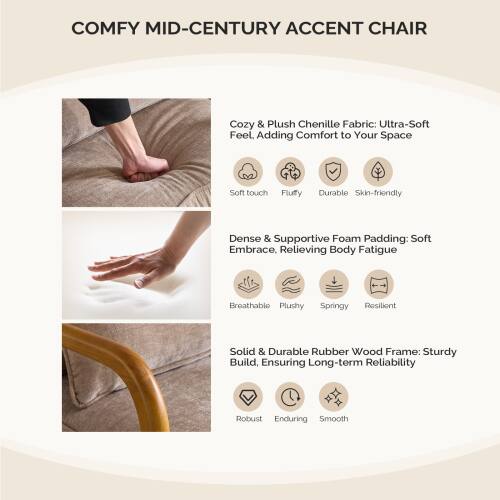 COMFY MID-CENTURY ACCENT CHAIR

Cozy & Plush Chenille Fabric: Ultra-Soft Feel. Adding Comfort to Your Space  
- Soft touch  
- Fluffy  
- Durable  
- Skin-friendly  

Dense & Supportive Foam Padding: Soft Embrace, Relieving Body Fatigue  
- Breathable  
- Plushy  
- Springy  
- Resilient  

Solid & Durable Rubber Wood Frame: Sturdy Build, Ensuring Long-term Reliability  
- Robust  
- Enduring  
- Smooth