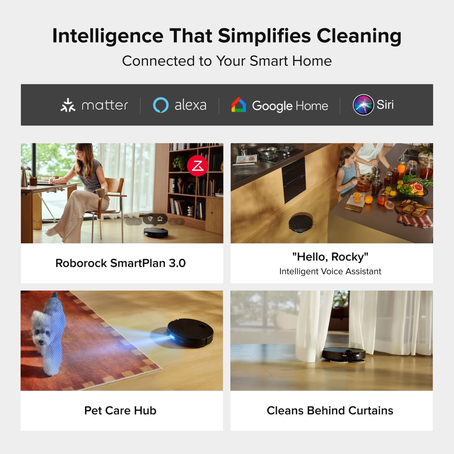 Intelligence That Simplifies Cleaning  
Connected to Your Smart Home

matter  
alexa  
Google Home  
Siri

Roborock SmartPlan 3.0

"Hello, Rocky"  
Intelligent Voice Assistant

Pet Care Hub

Cleans Behind Curtains