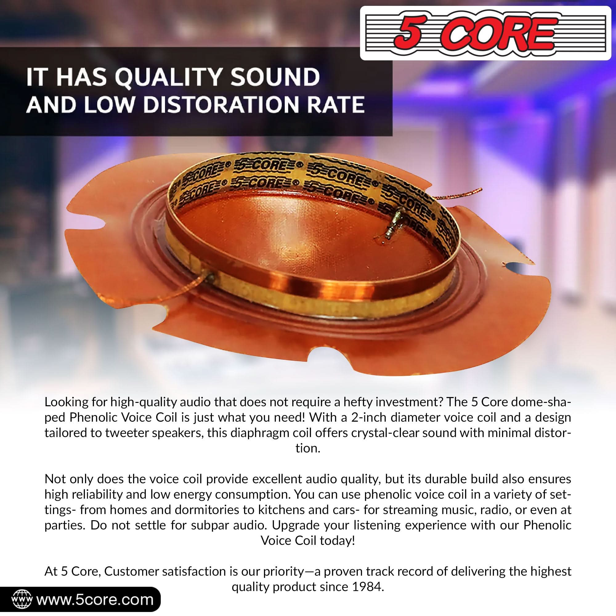 IT HAS QUALITY SOUND AND LOW DISTORTION RATE

5 CORE

Looking for high-quality audio that does not require a hefty investment? The 5 Core dome-shaped Phenolic Voice Coil is just what you need! With a 2-inch diameter voice coil and a design tailored to tweeter speakers, this diaphragm coil offers crystal-clear sound with minimal distortion. Not only does the voice coil provide excellent audio quality, but its durable build also ensures high reliability and low energy consumption. You can use phenolic voice coil in a variety of settings—from homes and dormitories to kitchens and cars—for streaming music, radio, or even at parties. Do not settle for subpar audio. Upgrade your listening experience with our Phenolic Voice Coil today! At 5 Core, customer satisfaction is our priority—a proven track record of delivering the highest quality product since 1984.

www.5core.com