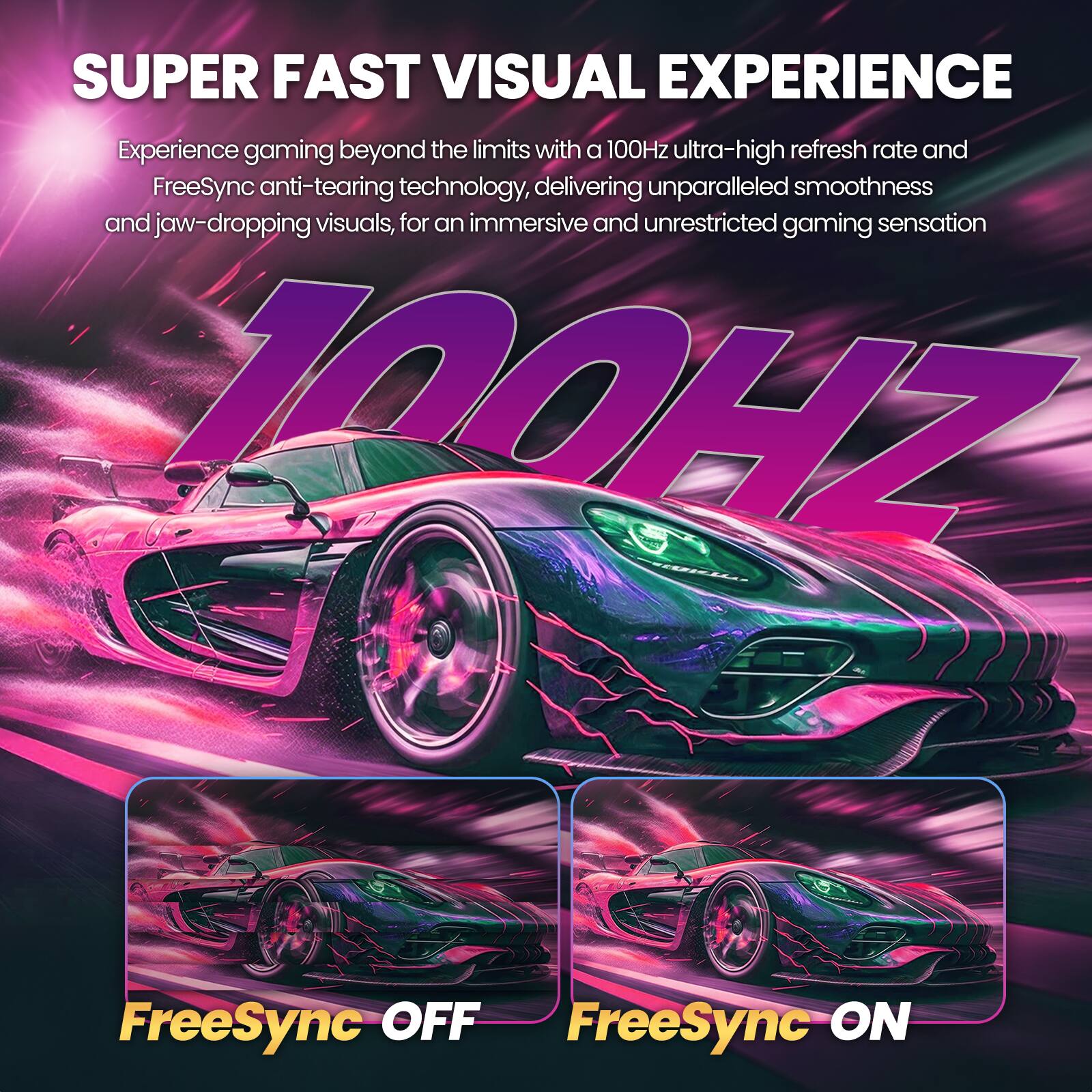 SUPER FAST VISUAL EXPERIENCE  
Experience gaming beyond the limits with a 100Hz ultra-high refresh rate and FreeSync anti-tearing technology, delivering unparalleled smoothness and jaw-dropping visuals, for an immersive and unrestricted gaming sensation  

100HZ  

FreeSync OFF  
FreeSync ON