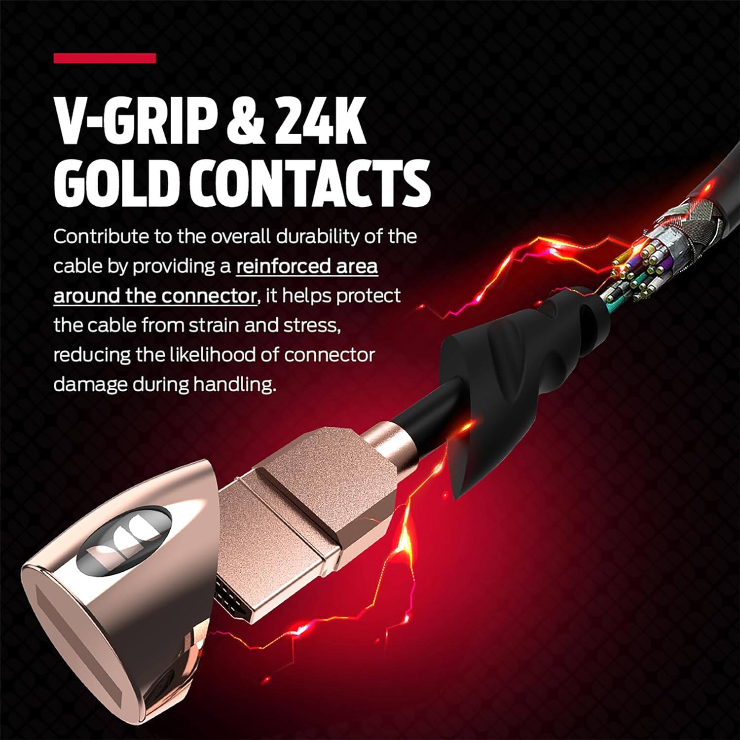 V-Grip & 24K Gold Contacts contribute to the overall durability of the cable by providing a reinforced area around the connector. This helps protect the cable from strain and stress, reducing the likelihood of connector damage during handling.