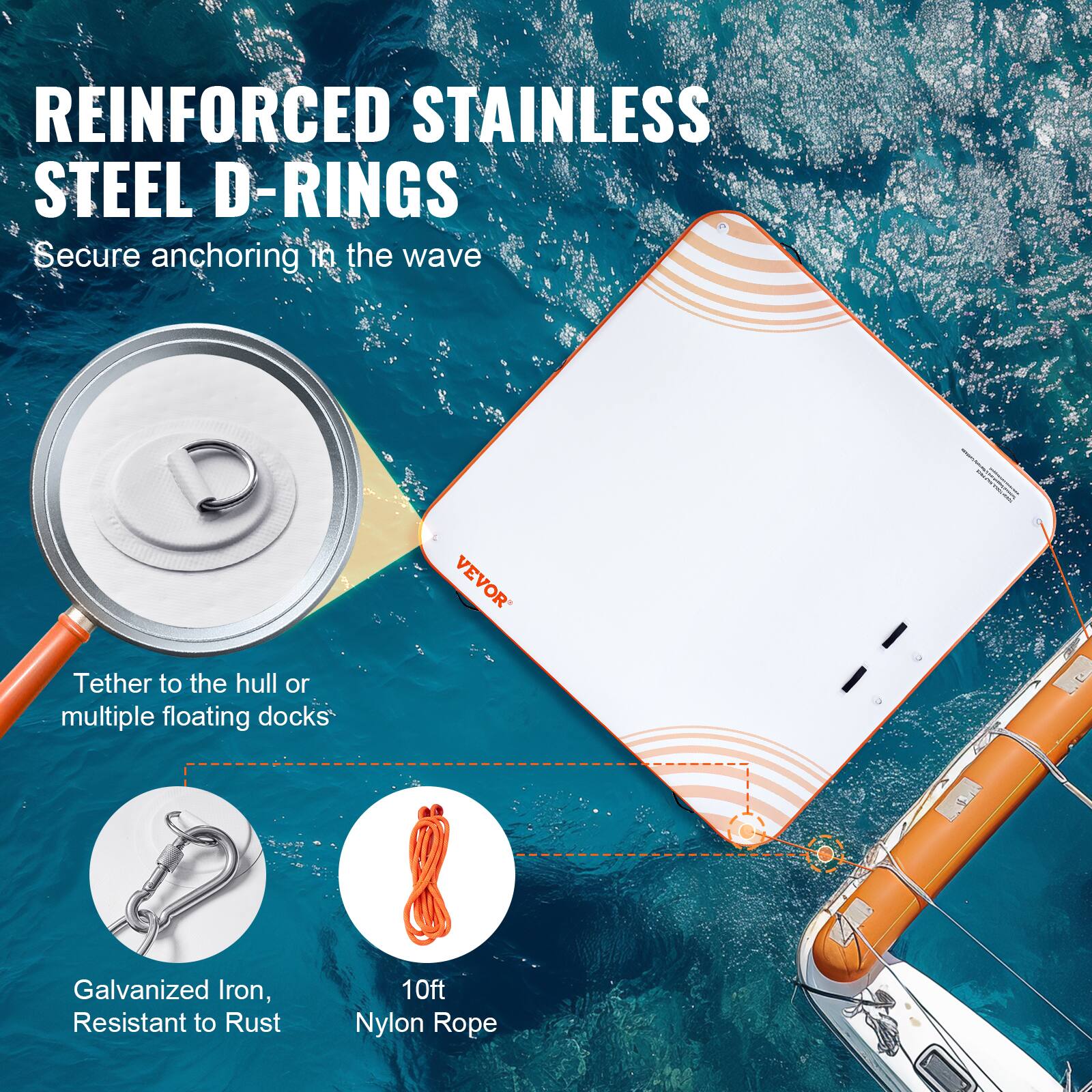 REINFORCED STAINLESS STEEL D-RINGS  
Secure anchoring in the wave  

Tether to the hull or multiple floating docks  

Galvanized Iron, Resistant to Rust  

10ft Nylon Rope