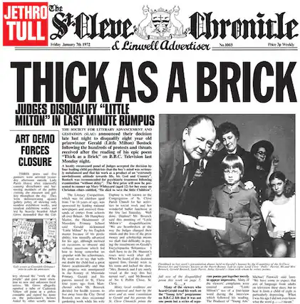 **The St Ives Chronicle & Liskeard Advertiser**
Friday January 20 1972
Price Weekly
**THICK AS A BRICK**
JUDGES DISQUALIFY "LITTLE MILTON" IN LAST MINUTE RUMPUS
The Society for Literary Advancement and Gestation (S.L.A.G.) announced their decision late last night to disqualify eight-year-old prizewinner Gerald (Little Milton) Bostock following the hundreds of protests and threats received after the reading of his epic poem "Thick as a Brick" on B.B.C. Television last Monday night.
A panel of judges, including a number of sages, had initially praised the work, but after a heated debate, they decided to disqualify Bostock. The decision was made after a series of protests and threats from various literary forces.
The poem, which was read on B.B.C. Television, sparked controversy and led to the disqualification. The judges cited the poem's lack of literary merit and its controversial content as reasons for their decision.
The Society for Literary Advancement and Gestation (S.L.A.G.) is a group dedicated to promoting literary excellence and has been involved in various literary controversies in the past.