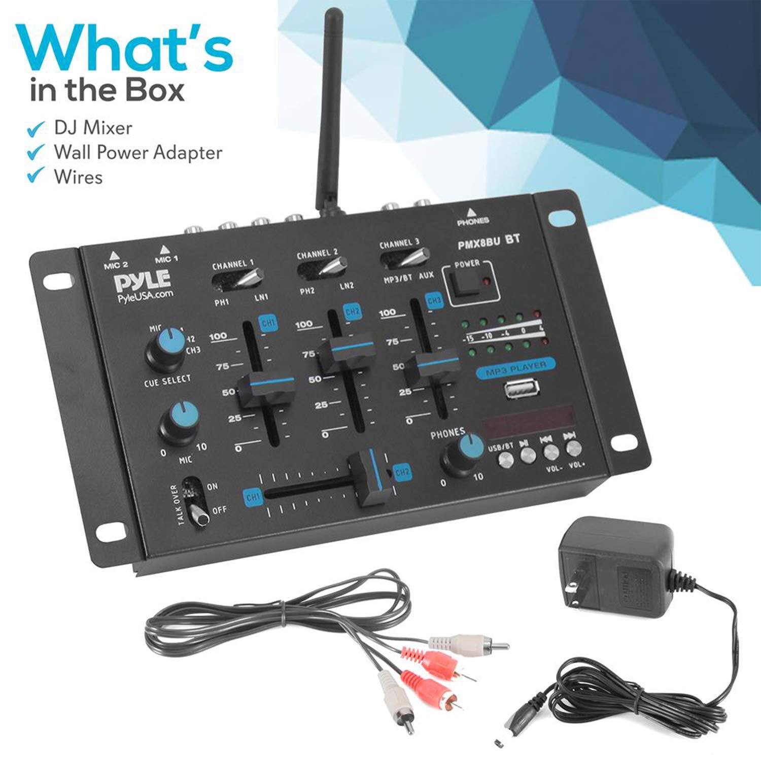 What's in the Box  
DJ Mixer  
Wall Power Adapter  
Wires  

MIC 1  
CHANNEL 1  
PH1  
LN1  
CH1  
100  
75  
50  
25  
10  
0  

MIC 2  
CHANNEL 2  
PH2  
LN2  
CH2  
100  
75  
50  
25  
10  
0  

MIC 3  
CHANNEL 3  
CH3  
100  
75  
50  
25  
10  
0  

CUE SELECT  
MIC ON/OFF  
TALK CHANNEL  
PHONES  
MP3 PLAYER  
USB/BT  
VOL-  
VOL+  

PMX8BU BT  
MP3/BT AUX  
PHONES  
POWER