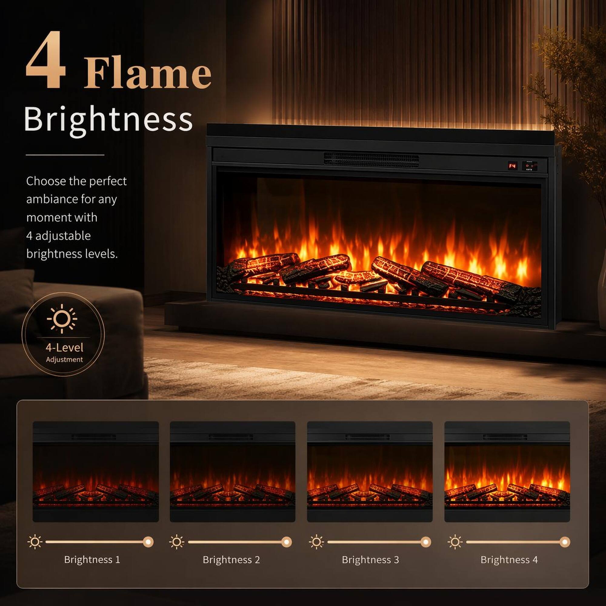 4 Flame Brightness

Choose the perfect ambiance for any moment with 4 adjustable brightness levels.

1. 4-Level Adjustment
2. Brightness 1
3. Brightness 2
4. Brightness 3
5. Brightness 4