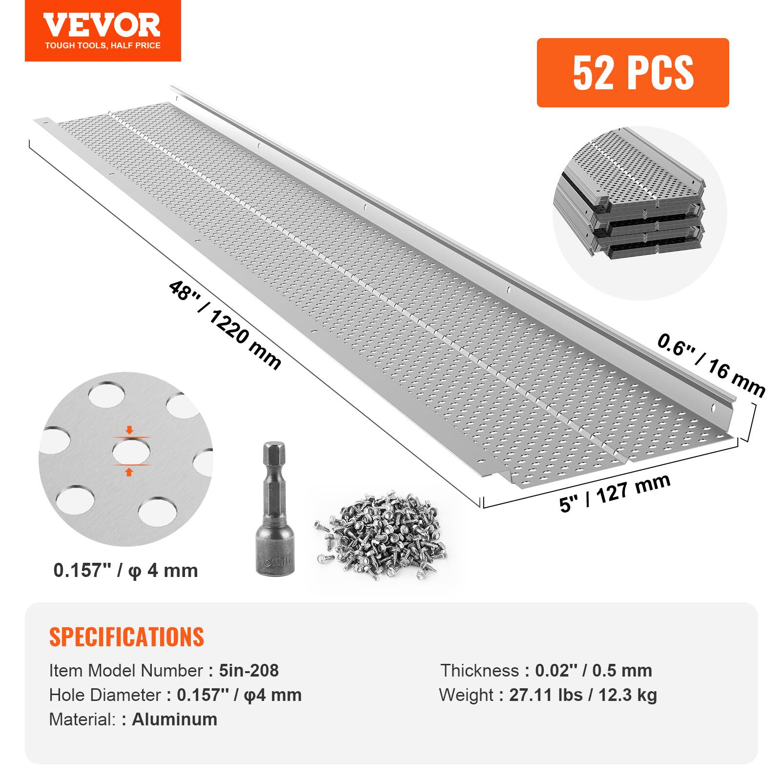 VEVOR  
TOUGH TOOLS, HALF PRICE

52 PCS

48" / 1220 mm  
0.6" / 16 mm  
5" / 127 mm  
0.157" / φ 4 mm

SPECIFICATIONS  
Item Model Number: 5in-208  
Hole Diameter: 0.157" / φ 4 mm  
Material: Aluminum  
Thickness: 0.02" / 0.5 mm  
Weight: 27.11 lbs / 12.3 kg