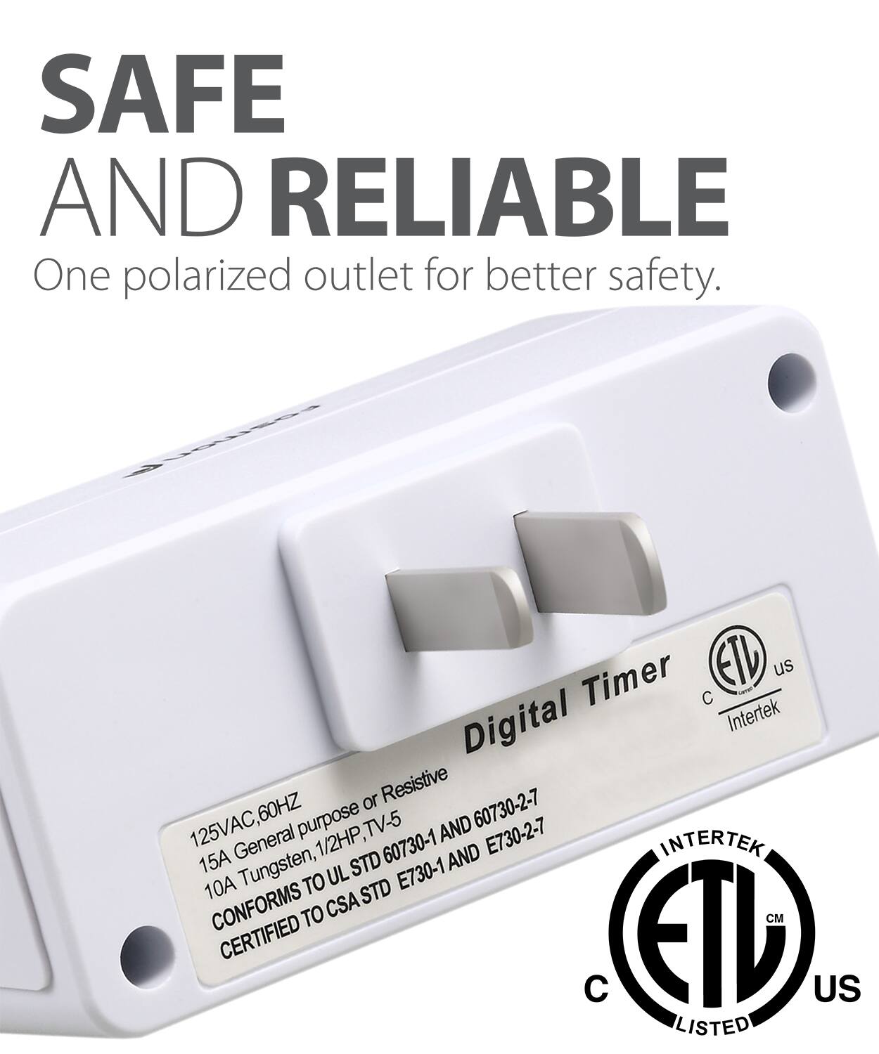 SAFE AND RELIABLE One polarized outlet for better safety. Digital Timer ETL us C Intertek or Resistive 60HZ purpose 60730-2-7 125VAC, General 1/2HP, TV-5 AND E730-2-7 60730-1 AND INTERTEK 15A Tungsten, UL STD E730-1 10A TO STD CONFORMS TO CSA M CERTIFIED  ETL US LISTED